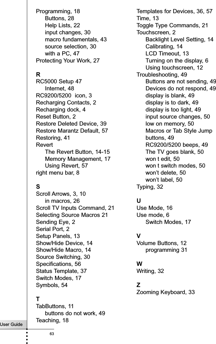 User Guide63Programming, 18Buttons, 28Help Lists, 22input changes, 30macro fundamentals, 43source selection, 30with a PC, 47Protecting Your Work, 27RRC5000 Setup 47Internet, 48RC9200/5200  icon, 3Recharging Contacts, 2Recharging dock, 4Reset Button, 2Restore Deleted Device, 39Restore Marantz Default, 57Restoring, 41RevertThe Revert Button, 14-15Memory Management, 17Using Revert, 57right menu bar, 8SScroll Arrows, 3, 10in macros, 26Scroll TV Inputs Command, 21Selecting Source Macros 21Sending Eye, 2Serial Port, 2Setup Panels, 13Show/Hide Device, 14Show/Hide Macro, 14Source Switching, 30Specifications, 56Status Template, 37Switch Modes, 17Symbols, 54TTabButtons, 11buttons do not work, 49Teaching, 18Templates for Devices, 36, 57Time, 13Toggle Type Commands, 21Touchscreen, 2Backlight Level Setting, 14Calibrating, 14LCD Timeout, 13Turning on the display, 6Using touchscreen, 12Troubleshooting, 49Buttons are not sending, 49Devices do not respond, 49display is blank, 49display is to dark, 49display is too light, 49input source changes, 50low on memory, 50Macros or Tab Style Jumpbuttons, 49RC9200/5200 beeps, 49The TV goes blank, 50won t edit, 50won t switch modes, 50won’t delete, 50won’t label, 50Typing, 32UUse Mode, 16Use mode, 6Switch Modes, 17VVolume Buttons, 12programming 31WWriting, 32ZZooming Keyboard, 33Index