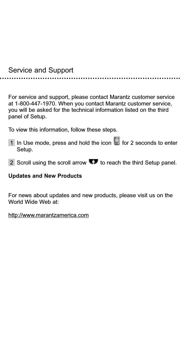 Service and SupportFor service and support, please contact Marantz customer serviceat 1-800-447-1970. When you contact Marantz customer service,you will be asked for the technical information listed on the thirdpanel of Setup.To view this information, follow these steps.1 In Use mode, press and hold the icon  for 2 seconds to enterSetup.2 Scroll using the scroll arrow  to reach the third Setup panel.Updates and New ProductsFor news about updates and new products, please visit us on theWorld Wide Web at:http://www.marantzamerica.com