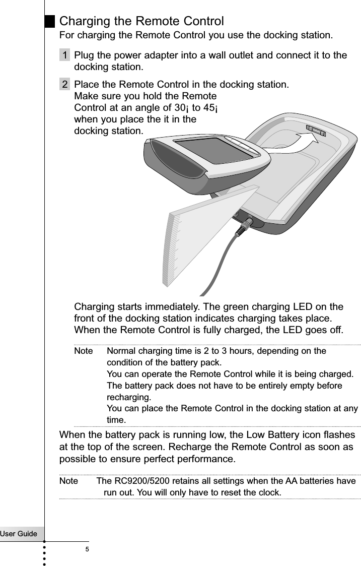 User Guide5Charging the Remote Control For charging the Remote Control you use the docking station.1 Plug the power adapter into a wall outlet and connect it to thedocking station.2 Place the Remote Control in the docking station. Make sure you hold the Remote Control at an angle of 30¡ to 45¡ when you place the it in the docking station.Charging starts immediately. The green charging LED on thefront of the docking station indicates charging takes place.When the Remote Control is fully charged, the LED goes off.Note Normal charging time is 2 to 3 hours, depending on thecondition of the battery pack. You can operate the Remote Control while it is being charged.The battery pack does not have to be entirely empty beforerecharging. You can place the Remote Control in the docking station at anytime. When the battery pack is running low, the Low Battery icon flashesat the top of the screen. Recharge the Remote Control as soon aspossible to ensure perfect performance.Note The RC9200/5200 retains all settings when the AA batteries haverun out. You will only have to reset the clock.Introduction