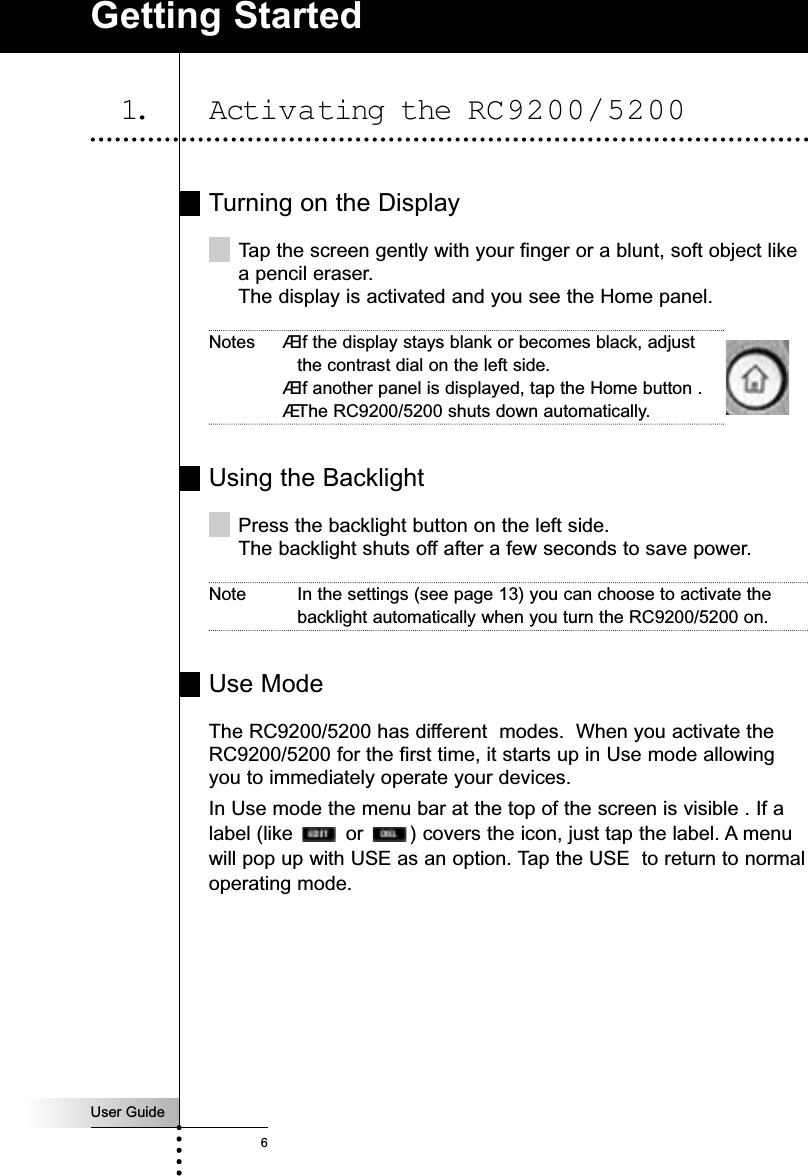 User Guide6Turning on the DisplayTap the screen gently with your finger or a blunt, soft object likea pencil eraser.The display is activated and you see the Home panel.Notes ÆIf the display stays blank or becomes black, adjustthe contrast dial on the left side.ÆIf another panel is displayed, tap the Home button .ÆThe RC9200/5200 shuts down automatically.Using the BacklightPress the backlight button on the left side.The backlight shuts off after a few seconds to save power.Note In the settings (see page 13) you can choose to activate thebacklight automatically when you turn the RC9200/5200 on.Use ModeThe RC9200/5200 has different  modes.  When you activate theRC9200/5200 for the first time, it starts up in Use mode allowingyou to immediately operate your devices.In Use mode the menu bar at the top of the screen is visible . If alabel (like  or  ) covers the icon, just tap the label. A menuwill pop up with USE as an option. Tap the USE  to return to normaloperating mode.Getting Started1. Activating the RC9200/5200