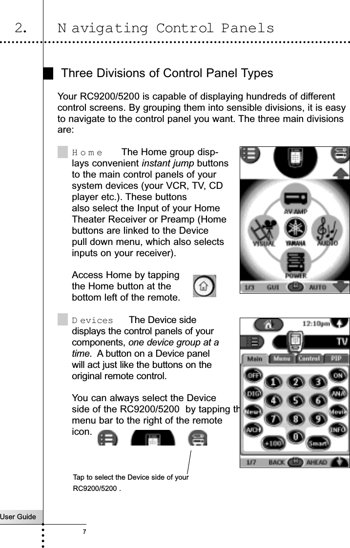 User Guide7Three Divisions of Control Panel TypesYour RC9200/5200 is capable of displaying hundreds of differentcontrol screens. By grouping them into sensible divisions, it is easyto navigate to the control panel you want. The three main divisionsare:Home  The Home group disp-lays convenient instant jump buttonsto the main control panels of yoursystem devices (your VCR, TV, CDplayer etc.). These buttons  also select the Input of your Home Theater Receiver or Preamp (Homebuttons are linked to the Device pull down menu, which also selectsinputs on your receiver).Access Home by tapping the Home button at the bottom left of the remote.D evices  The Device sidedisplays the control panels of your components, one device group at a time.  A button on a Device panelwill act just like the buttons on theoriginal remote control. You can always select the Deviceside of the RC9200/5200  by tapping themenu bar to the right of the remoteicon.Getting Started2. N avigating Control PanelsTap to select the Device side of yourRC9200/5200 .