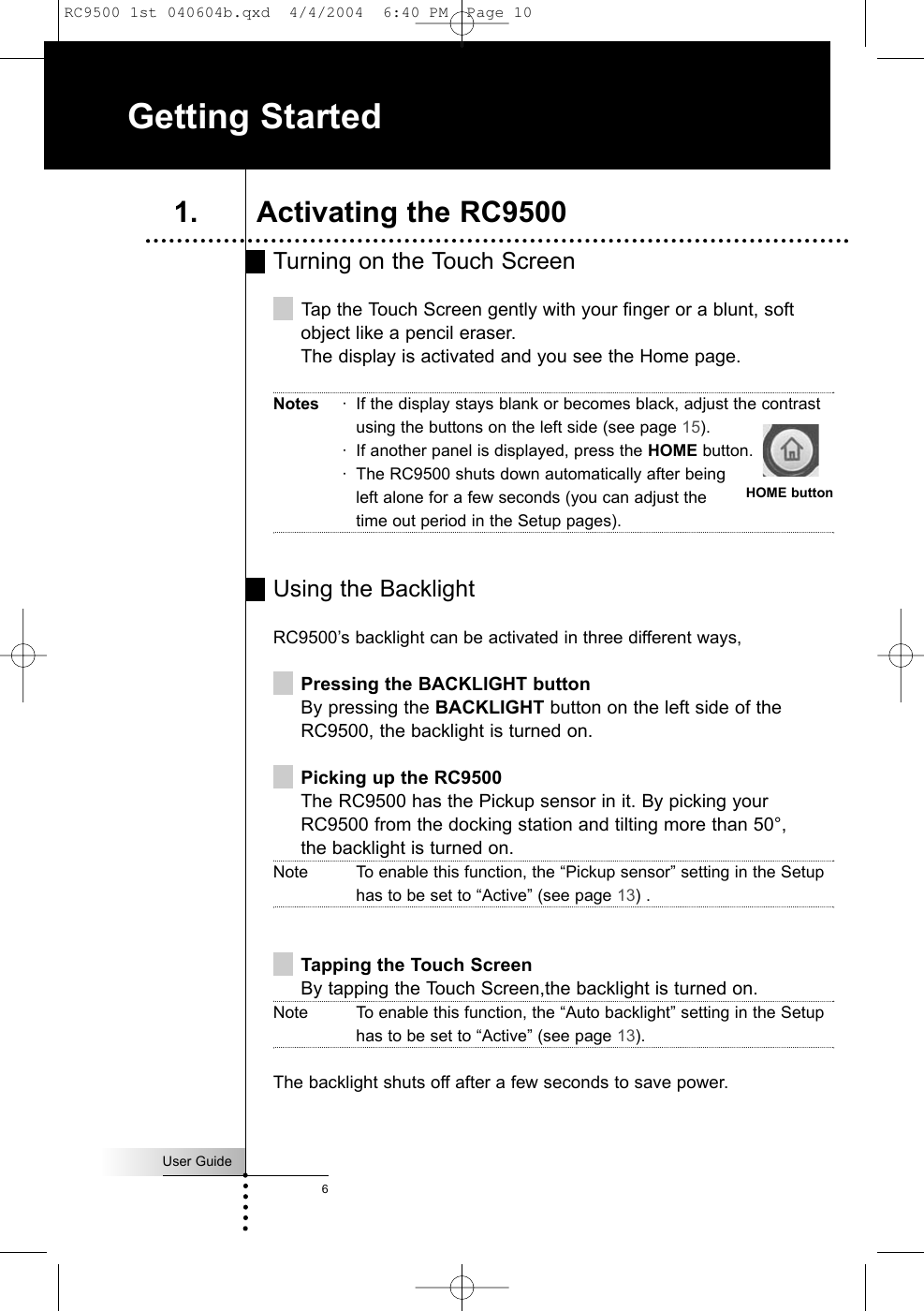 User Guide6Turning on the Touch ScreenTap the Touch Screen gently with your finger or a blunt, softobject like a pencil eraser.The display is activated and you see the Home page.Notes · If the display stays blank or becomes black, adjust the contrastusing the buttons on the left side (see page 15).· If another panel is displayed, press the HOME button.· The RC9500 shuts down automatically after beingleft alone for a few seconds (you can adjust thetime out period in the Setup pages).Using the BacklightRC9500’s backlight can be activated in three different ways,Pressing the BACKLIGHT buttonBy pressing the BACKLIGHT button on the left side of theRC9500, the backlight is turned on.Picking up the RC9500The RC9500 has the Pickup sensor in it. By picking yourRC9500 from the docking station and tilting more than 50°, the backlight is turned on.Note To enable this function, the “Pickup sensor” setting in the Setuphas to be set to “Active” (see page 13) .Tapping the Touch ScreenBy tapping the Touch Screen,the backlight is turned on.Note To enable this function, the “Auto backlight” setting in the Setuphas to be set to “Active” (see page 13).The backlight shuts off after a few seconds to save power.Getting Started1. Activating the RC9500HOME buttonRC9500 1st 040604b.qxd  4/4/2004  6:40 PM  Page 10