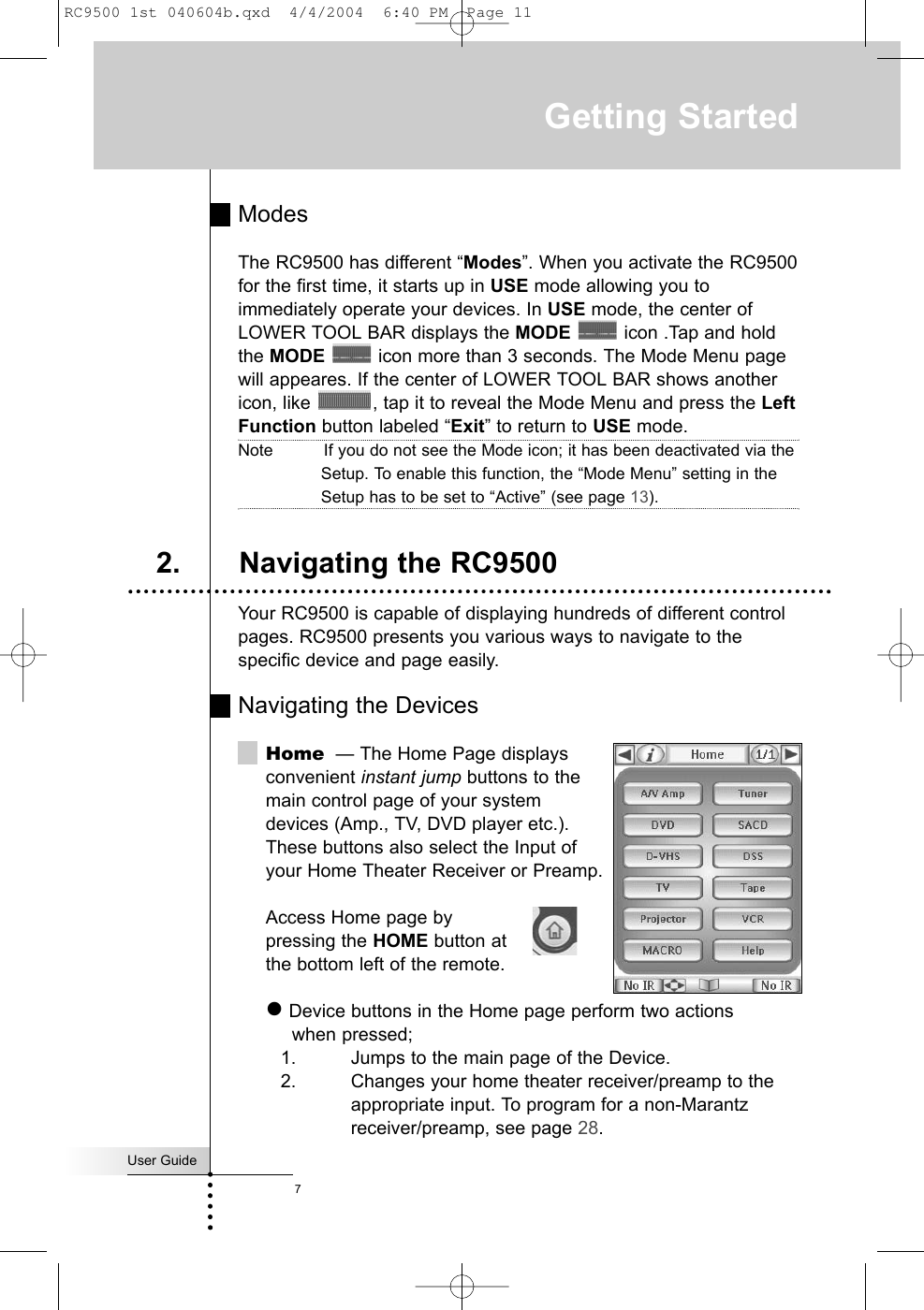 ModesThe RC9500 has different “Modes”. When you activate the RC9500for the first time, it starts up in USE mode allowing you toimmediately operate your devices. In USE mode, the center ofLOWER TOOL BAR displays the MODE icon .Tap and holdthe MODE icon more than 3 seconds. The Mode Menu pagewill appeares. If the center of LOWER TOOL BAR shows anothericon, like  , tap it to reveal the Mode Menu and press the LeftFunction button labeled “Exit” to return to USE mode.Note          If you do not see the Mode icon; it has been deactivated via theSetup. To enable this function, the “Mode Menu” setting in theSetup has to be set to “Active” (see page 13).Your RC9500 is capable of displaying hundreds of different controlpages. RC9500 presents you various ways to navigate to thespecific device and page easily.Navigating the DevicesHome — The Home Page displaysconvenient instant jump buttons to the main control page of your system devices (Amp., TV, DVD player etc.). These buttons also select the Input of your Home Theater Receiver or Preamp.Access Home page by pressing the HOME button at the bottom left of the remote.zDevice buttons in the Home page perform two actions when pressed;1. Jumps to the main page of the Device.2. Changes your home theater receiver/preamp to the appropriate input. To program for a non-Marantz receiver/preamp, see page 28.User GuideGetting Started2. Navigating the RC95007RC9500 1st 040604b.qxd  4/4/2004  6:40 PM  Page 11