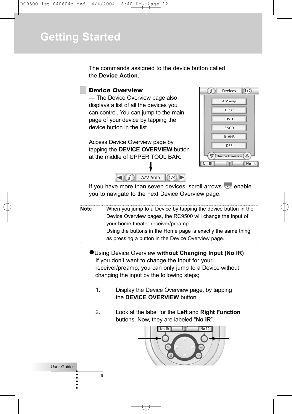 The commands assigned to the device button called the Device Action.Device Overview— The Device Overview page also displays a list of all the devices you can control. You can jump to the main controlpage of your device by tapping the device button in the list.Access Device Overview page bytapping the DEVICE OVERVIEW buttonat the middle of UPPER TOOL BAR.If you have more than seven devices, scroll arrows  enableyou to navigate to the next Device Overview page.Note When you jump to a Device by tapping the device button in theDevice Overview pages, the RC9500 will change the input ofyour home theater receiver/preamp.Using the buttons in the Home page is exactly the same thingas pressing a button in the Device Overview page.zUsing Device Overview without Changing Input (No IR)If you don’t want to change the input for your receiver/preamp, you can only jump to a Device without changing the input by the following steps;1. Display the Device Overview page, by tapping the DEVICE OVERVIEW button.2. Look at the label for the Left and Right Functionbuttons. Now, they are labeled “No IR”.User Guide8Getting StartedRC9500 1st 040604b.qxd  4/4/2004  6:40 PM  Page 12