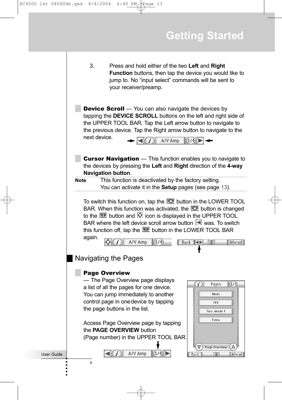 User Guide93. Press and hold either of the two Left and RightFunction buttons, then tap the device you would like tojump to. No “input select” commands will be sent to your receiver/preamp.Device Scroll — You can also navigate the devices bytapping the DEVICE SCROLL buttons on the left and right side ofthe UPPER TOOL BAR. Tap the Left arrow button to navigate tothe previous device. Tap the Right arrow button to navigate to thenext device. Cursor Navigation — This function enables you to navigate tothe devices by pressing the Left and Right direction of the 4-wayNavigation button. Note This function is deactivated by the factory setting. You can activate it in the Setup pages (see page 13).To switch this function on, tap the  button in the LOWER TOOLBAR. When this function was activated, the  button is changedto the  button and  icon is displayed in the UPPER TOOLBAR where the left device scroll arrow button  was. To switchthis function off, tap the  button in the LOWER TOOL BARagain.Navigating the PagesPage Overview— The Page Overview page displays a list of all the pages for one device. You can jump immediately to anothercontrol page in onedevice by tapping the page buttons in the list.Access Page Overview page by tapping the PAGE OVERVIEW button (Page number) in the UPPER TOOL BAR.Getting StartedRC9500 1st 040604b.qxd  4/4/2004  6:40 PM  Page 13