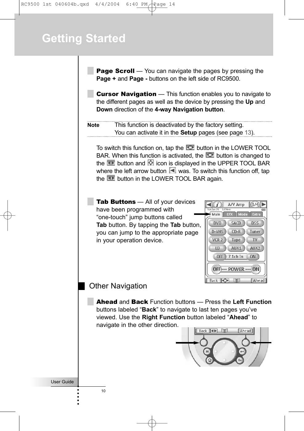 User Guide10Page Scroll — You can navigate the pages by pressing thePage + and Page - buttons on the left side of RC9500.  Cursor Navigation — This function enables you to navigate tothe different pages as well as the device by pressing the Up andDown direction of the 4-way Navigation button. Note This function is deactivated by the factory setting. You can activate it in the Setup pages (see page 13).To switch this function on, tap the  button in the LOWER TOOLBAR. When this function is activated, the  button is changed tothe  button and  icon is displayed in the UPPER TOOL BARwhere the left arrow button  was. To switch this function off, tapthe  button in the LOWER TOOL BAR again.Tab Buttons — All of your devices have been programmed with “one-touch” jump buttons called Tab button. By tapping the Tab button, you can jump to the appropriate page in your operation device. Other NavigationAhead and Back Function buttons — Press the Left Functionbuttons labeled “Back” to navigate to last ten pages you’veviewed. Use the Right Function button labeled “Ahead” tonavigate in the other direction.Getting StartedRC9500 1st 040604b.qxd  4/4/2004  6:40 PM  Page 14