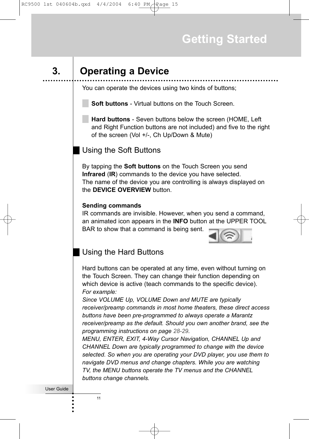 You can operate the devices using two kinds of buttons;Soft buttons - Virtual buttons on the Touch Screen.Hard buttons - Seven buttons below the screen (HOME, Leftand Right Function buttons are not included) and five to the rightof the screen (Vol +/-, Ch Up/Down &amp; Mute) Using the Soft ButtonsBy tapping the Soft buttons on the Touch Screen you sendInfrared (IR) commands to the device you have selected.The name of the device you are controlling is always displayed onthe DEVICE OVERVIEW button.Sending commandsIR commands are invisible. However, when you send a command,an animated icon appears in the INFO button at the UPPER TOOLBAR to show that a command is being sent. Using the Hard ButtonsHard buttons can be operated at any time, even without turning onthe Touch Screen. They can change their function depending onwhich device is active (teach commands to the specific device). For example: Since VOLUME Up, VOLUME Down and MUTE are typicallyreceiver/preamp commands in most home theaters, these direct accessbuttons have been pre-programmed to always operate a Marantzreceiver/preamp as the default. Should you own another brand, see theprogramming instructions on page 28-29. MENU, ENTER, EXIT, 4-Way Cursor Navigation, CHANNEL Up andCHANNEL Down are typically programmed to change with the deviceselected. So when you are operating your DVD player, you use them tonavigate DVD menus and change chapters. While you are watchingTV, the MENU buttons operate the TV menus and the CHANNELbuttons change channels.Getting StartedUser Guide113. Operating a DeviceRC9500 1st 040604b.qxd  4/4/2004  6:40 PM  Page 15