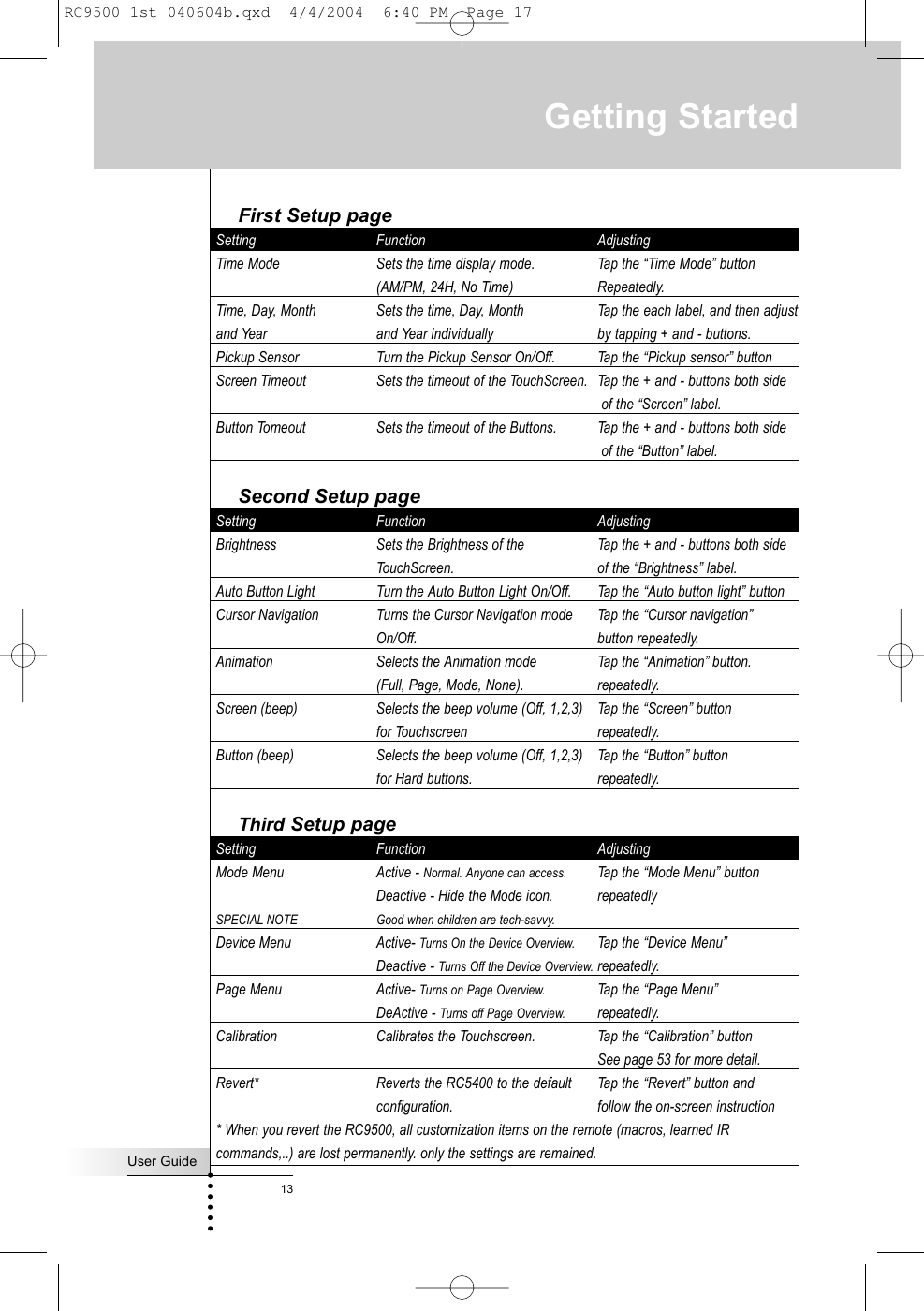 First Setup pageSetting Function AdjustingTime Mode Sets the time display mode.  Tap the “Time Mode” button(AM/PM, 24H, No Time) Repeatedly.Time, Day, Month  Sets the time, Day, Month  Tap the each label, and then adjustand Year and Year individually by tapping + and - buttons.Pickup Sensor Turn the Pickup Sensor On/Off. Tap the “Pickup sensor” buttonScreen Timeout Sets the timeout of the TouchScreen.  Tap the + and - buttons both sideof the “Screen” label.Button Tomeout Sets the timeout of the Buttons.  Tap the + and - buttons both sideof the “Button” label.Second Setup pageSetting Function AdjustingBrightness Sets the Brightness of the  Tap the + and - buttons both sideTouchScreen. of the “Brightness” label.Auto Button Light Turn the Auto Button Light On/Off. Tap the “Auto button light” buttonCursor Navigation Turns the Cursor Navigation mode Tap the “Cursor navigation”On/Off. button repeatedly.Animation Selects the Animation mode Tap the “Animation” button.(Full, Page, Mode, None). repeatedly.Screen (beep) Selects the beep volume (Off, 1,2,3) Tap the “Screen” buttonfor Touchscreen repeatedly.Button (beep) Selects the beep volume (Off, 1,2,3) Tap the “Button” buttonfor Hard buttons. repeatedly.Third Setup pageSetting Function AdjustingMode Menu  Active - Normal. Anyone can access. Tap the “Mode Menu” button Deactive - Hide the Mode icon.repeatedlySPECIAL NOTE Good when children are tech-savvy.Device Menu Active- Turns On the Device Overview. Tap the “Device Menu”Deactive - Turns Off the Device Overview. repeatedly.Page Menu Active- Turns on Page Overview. Tap the “Page Menu”DeActive - Turns off Page Overview. repeatedly.Calibration Calibrates the Touchscreen.  Tap the “Calibration” buttonSee page 53 for more detail.Revert* Reverts the RC5400 to the default  Tap the “Revert” button andconfiguration.  follow the on-screen instruction* When you revert the RC9500, all customization items on the remote (macros, learned IRcommands,..) are lost permanently. only the settings are remained.Getting StartedUser Guide13RC9500 1st 040604b.qxd  4/4/2004  6:40 PM  Page 17