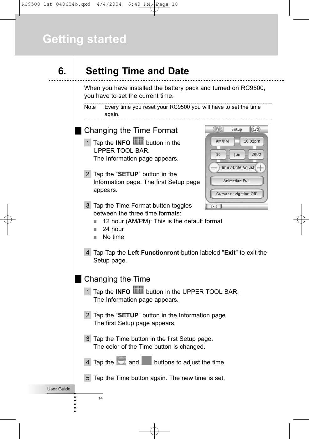 User Guide14When you have installed the battery pack and turned on RC9500,you have to set the current time.Note Every time you reset your RC9500 you will have to set the timeagain.Changing the Time Format1  Tap the INFO button in the UPPER TOOL BAR. The Information page appears.2  Tap the “SETUP” button in the Information page. The first Setup page appears. 3 Tap the Time Format button toggles between the three time formats:12 hour (AM/PM): This is the default format24 hourNo time4 Tap Tap the Left Functionront button labeled &quot;Exit&quot; to exit theSetup page.Changing the Time 1  Tap the INFO button in the UPPER TOOL BAR. The Information page appears.2  Tap the “SETUP” button in the Information page. The first Setup page appears. 3 Tap the Time button in the first Setup page.The color of the Time button is changed.4 Tap the and  buttons to adjust the time.5 Tap the Time button again. The new time is set.Getting started6. Setting Time and DateRC9500 1st 040604b.qxd  4/4/2004  6:40 PM  Page 18