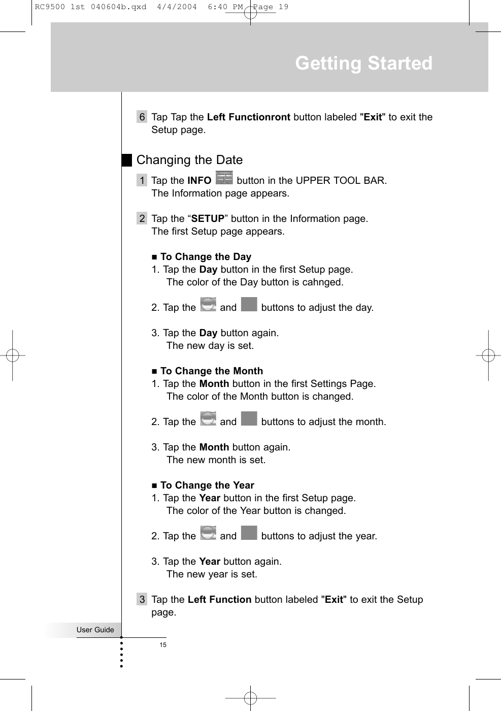 User Guide156 Tap Tap the Left Functionront button labeled &quot;Exit&quot; to exit theSetup page.Changing the Date 1  Tap the INFO button in the UPPER TOOL BAR. The Information page appears.2  Tap the “SETUP” button in the Information page. The first Setup page appears.To Change the Day1. Tap the Day button in the first Setup page.The color of the Day button is cahnged.2. Tap the  and  buttons to adjust the day.3. Tap the Day button again.The new day is set.To Change the Month1. Tap the Month button in the first Settings Page.The color of the Month button is changed. 2. Tap the  and  buttons to adjust the month.3. Tap the Month button again.The new month is set.To Change the Year1. Tap the Year button in the first Setup page.The color of the Year button is changed.2. Tap the  and  buttons to adjust the year.3. Tap the Year button again.The new year is set.3 Tap the Left Function button labeled &quot;Exit&quot; to exit the Setuppage. Getting StartedRC9500 1st 040604b.qxd  4/4/2004  6:40 PM  Page 19