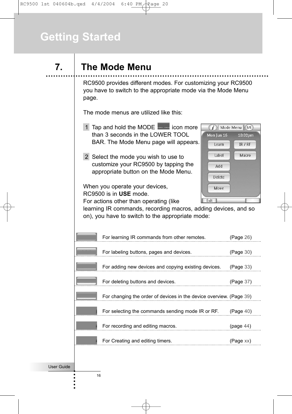 User Guide16RC9500 provides different modes. For customizing your RC9500you have to switch to the appropriate mode via the Mode Menupage. The mode menus are utilized like this:1  Tap and hold the MODE  icon more than 3 seconds in the LOWER TOOL BAR. The Mode Menu page will appears.2 Select the mode you wish to use to customize your RC9500 by tapping the appropriate button on the Mode Menu.When you operate your devices,  theRC9500 is in USE mode. For actions other than operating (like learning IR commands, recording macros, adding devices, and soon), you have to switch to the appropriate mode:For learning IR commands from other remotes. (Page 26)For labeling buttons, pages and devices. (Page 30)For adding new devices and copying existing devices. (Page 33)For deleting buttons and devices. (Page 37)For changing the order of devices in the device overview. (Page 39)For selecting the commands sending mode IR or RF. (Page 40)For recording and editing macros. (page 44)For Creating and editing timers. (Page xx)Getting Started7. The Mode MenuRC9500 1st 040604b.qxd  4/4/2004  6:40 PM  Page 20
