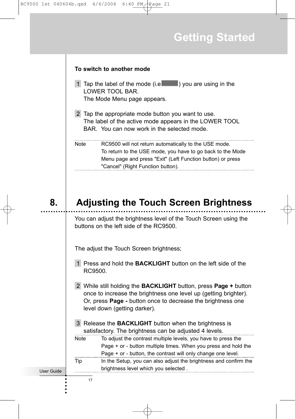 User Guide17To switch to another mode1 Tap the label of the mode (i.e ) you are using in theLOWER TOOL BAR. The Mode Menu page appears.2 Tap the appropriate mode button you want to use.The label of the active mode appears in the LOWER TOOLBAR.  You can now work in the selected mode.Note RC9500 will not return automatically to the USE mode. To return to the USE mode, you have to go back to the ModeMenu page and press &quot;Exit&quot; (Left Function button) or press&quot;Cancel&quot; (Right Function button).You can adjust the brightness level of the Touch Screen using thebuttons on the left side of the RC9500.The adjust the Touch Screen brightness;1  Press and hold the BACKLIGHT button on the left side of theRC9500.2 While still holding the BACKLIGHT button, press Page + buttononce to increase the brightness one level up (getting brighter).Or, press Page - button once to decrease the brightness onelevel down (getting darker).3 Release the BACKLIGHT button when the brightness issatisfactory. The brightness can be adjusted 4 levels.Note To adjust the contrast multiple levels, you have to press thePage + or - button multiple times. When you press and hold thePage + or - button, the contrast will only change one level.Tip In the Setup, you can also adjust the brightness and confirm thebrightness level which you selected .8. Adjusting the Touch Screen BrightnessGetting StartedRC9500 1st 040604b.qxd  4/4/2004  6:40 PM  Page 21