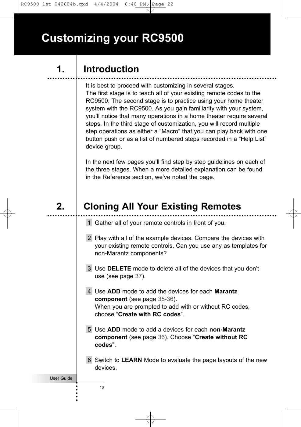 User Guide18It is best to proceed with customizing in several stages. The first stage is to teach all of your existing remote codes to theRC9500. The second stage is to practice using your home theatersystem with the RC9500. As you gain familiarity with your system,you’ll notice that many operations in a home theater require severalsteps. In the third stage of customization, you will record multiplestep operations as either a “Macro” that you can play back with onebutton push or as a list of numbered steps recorded in a “Help List”device group.In the next few pages you’ll find step by step guidelines on each ofthe three stages. When a more detailed explanation can be foundin the Reference section, we’ve noted the page.1 Gather all of your remote controls in front of you.2 Play with all of the example devices. Compare the devices withyour existing remote controls. Can you use any as templates fornon-Marantz components?3 Use DELETE mode to delete all of the devices that you don’tuse (see page 37).4 Use ADD mode to add the devices for each Marantzcomponent (see page 35-36). When you are prompted to add with or without RC codes,choose “Create with RC codes”.5 Use ADD mode to add a devices for each non-Marantzcomponent (see page 36). Choose “Create without RCcodes”.6 Switch to LEARN Mode to evaluate the page layouts of the newdevices.Customizing your RC95001. Introduction2. Cloning All Your Existing RemotesRC9500 1st 040604b.qxd  4/4/2004  6:40 PM  Page 22