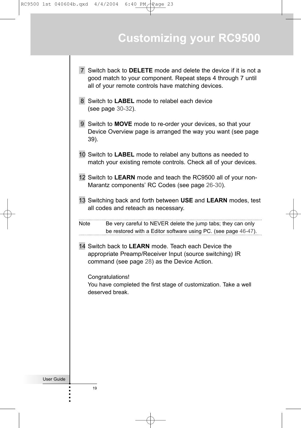 User Guide19Customizing your RC95007 Switch back to DELETE mode and delete the device if it is not agood match to your component. Repeat steps 4 through 7 untilall of your remote controls have matching devices.8 Switch to LABEL mode to relabel each device (see page 30-32).9 Switch to MOVE mode to re-order your devices, so that yourDevice Overview page is arranged the way you want (see page39).10 Switch to LABEL mode to relabel any buttons as needed tomatch your existing remote controls. Check all of your devices.12 Switch to LEARN mode and teach the RC9500 all of your non-Marantz components’ RC Codes (see page 26-30).13 Switching back and forth between USE and LEARN modes, testall codes and reteach as necessary.Note Be very careful to NEVER delete the jump tabs; they can onlybe restored with a Editor software using PC. (see page 46-47).14 Switch back to LEARN mode. Teach each Device theappropriate Preamp/Receiver Input (source switching) IRcommand (see page 28) as the Device Action.Congratulations! You have completed the first stage of customization. Take a welldeserved break.RC9500 1st 040604b.qxd  4/4/2004  6:40 PM  Page 23