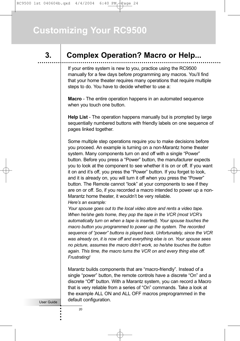 User Guide20Customizing Your RC9500If your entire system is new to you, practice using the RC9500manually for a few days before programming any macros. You’ll findthat your home theater requires many operations that require multiplesteps to do. You have to decide whether to use a:Macro - The entire operation happens in an automated sequencewhen you touch one button.Help List - The operation happens manually but is prompted by largesequentially numbered buttons with friendly labels on one sequence ofpages linked together.Some multiple step operations require you to make decisions beforeyou proceed. An example is turning on a non-Marantz home theatersystem. Many components turn on and off with a single “Power”button. Before you press a “Power” button, the manufacturer expectsyou to look at the component to see whether it is on or off. If you wantit on and it’s off, you press the “Power” button. If you forget to look,and it is already on, you will turn it off when you press the “Power”button. The Remote cannot “look” at your components to see if theyare on or off. So, if you recorded a macro intended to power up a non-Marantz home theater, it wouldn’t be very reliable. Here’s an example: Your spouse goes out to the local video store and rents a video tape.When he/she gets home, they pop the tape in the VCR (most VCR’sautomatically turn on when a tape is inserted). Your spouse touches themacro button you programmed to power up the system. The recordedsequence of “power” buttons is played back. Unfortunately, since the VCRwas already on, it is now off and everything else is on. Your spouse seesno picture, assumes the macro didn’t work, so he/she touches the buttonagain. This time, the macro turns the VCR on and every thing else off.Frustrating!Marantz builds components that are “macro-friendly”. Instead of asingle “power” button, the remote controls have a discrete “On” and adiscrete “Off” button. With a Marantz system, you can record a Macrothat is very reliable from a series of “On” commands. Take a look atthe example ALL ON and ALL OFF macros preprogrammed in thedefault configuration.3. Complex Operation? Macro or Help...RC9500 1st 040604b.qxd  4/4/2004  6:40 PM  Page 24