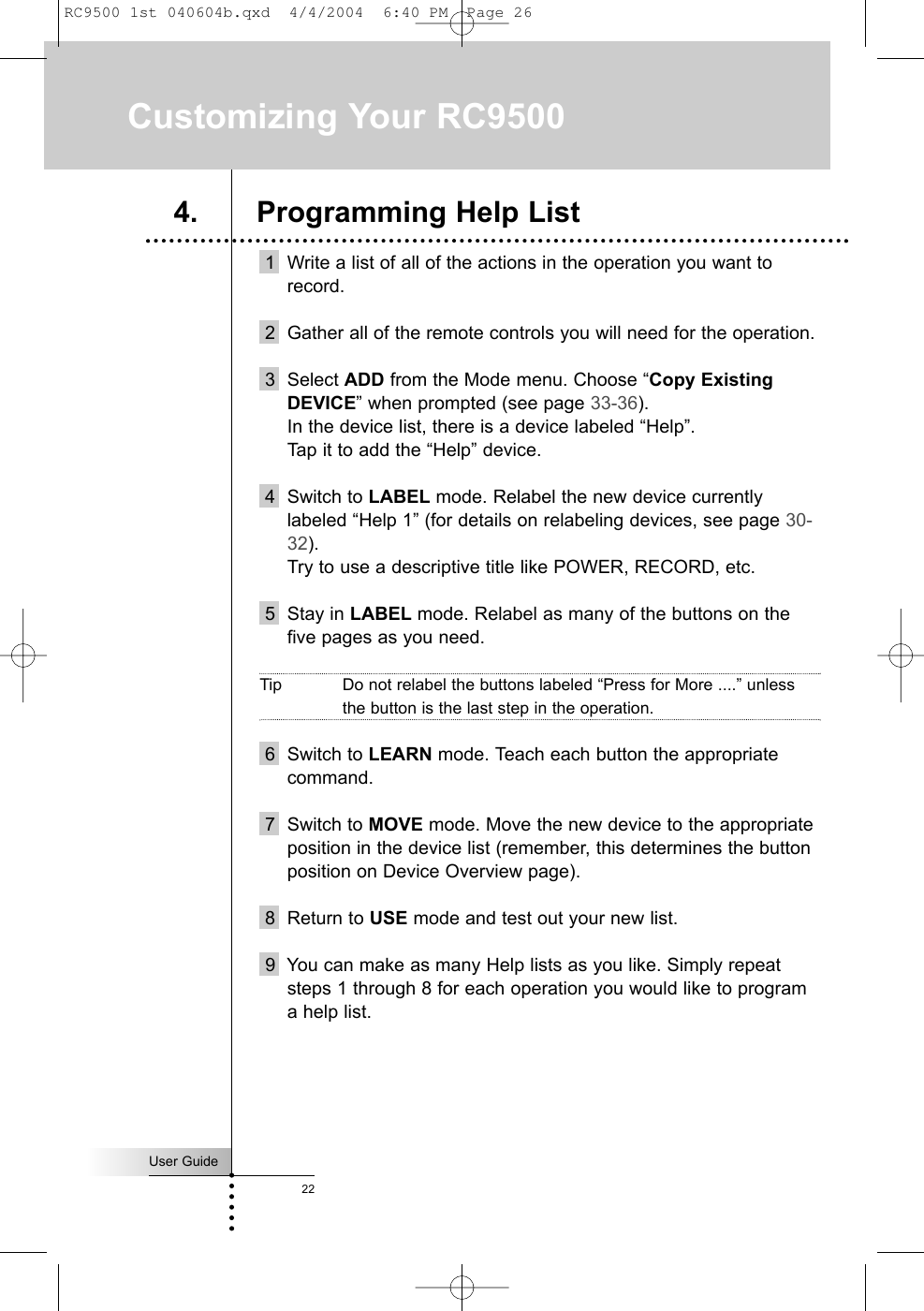 User Guide221 Write a list of all of the actions in the operation you want torecord.2 Gather all of the remote controls you will need for the operation.3 Select ADD from the Mode menu. Choose “Copy ExistingDEVICE” when prompted (see page 33-36).In the device list, there is a device labeled “Help”.Tap it to add the “Help” device.4 Switch to LABEL mode. Relabel the new device currentlylabeled “Help 1” (for details on relabeling devices, see page 30-32).Try to use a descriptive title like POWER, RECORD, etc.5 Stay in LABEL mode. Relabel as many of the buttons on thefive pages as you need. Tip Do not relabel the buttons labeled “Press for More ....” unlessthe button is the last step in the operation.6 Switch to LEARN mode. Teach each button the appropriatecommand.7 Switch to MOVE mode. Move the new device to the appropriateposition in the device list (remember, this determines the buttonposition on Device Overview page).8 Return to USE mode and test out your new list.9  You can make as many Help lists as you like. Simply repeatsteps 1 through 8 for each operation you would like to programa help list.Customizing Your RC95004. Programming Help ListRC9500 1st 040604b.qxd  4/4/2004  6:40 PM  Page 26