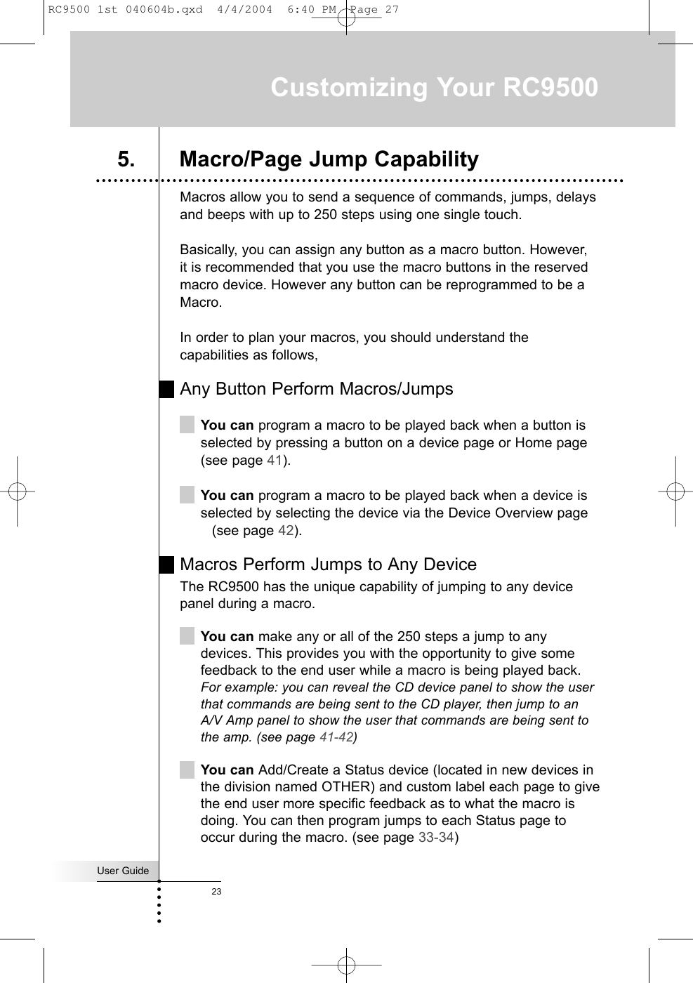 User Guide23Macros allow you to send a sequence of commands, jumps, delaysand beeps with up to 250 steps using one single touch.Basically, you can assign any button as a macro button. However, it is recommended that you use the macro buttons in the reservedmacro device. However any button can be reprogrammed to be aMacro.In order to plan your macros, you should understand thecapabilities as follows,Any Button Perform Macros/JumpsYou can program a macro to be played back when a button isselected by pressing a button on a device page or Home page(see page 41).You can program a macro to be played back when a device isselected by selecting the device via the Device Overview page(see page 42).Macros Perform Jumps to Any DeviceThe RC9500 has the unique capability of jumping to any devicepanel during a macro. You can make any or all of the 250 steps a jump to anydevices. This provides you with the opportunity to give somefeedback to the end user while a macro is being played back. For example: you can reveal the CD device panel to show the userthat commands are being sent to the CD player, then jump to anA/V Amp panel to show the user that commands are being sent tothe amp. (see page 41-42)You can Add/Create a Status device (located in new devices inthe division named OTHER) and custom label each page to givethe end user more specific feedback as to what the macro isdoing. You can then program jumps to each Status page tooccur during the macro. (see page 33-34)Customizing Your RC95005. Macro/Page Jump CapabilityRC9500 1st 040604b.qxd  4/4/2004  6:40 PM  Page 27