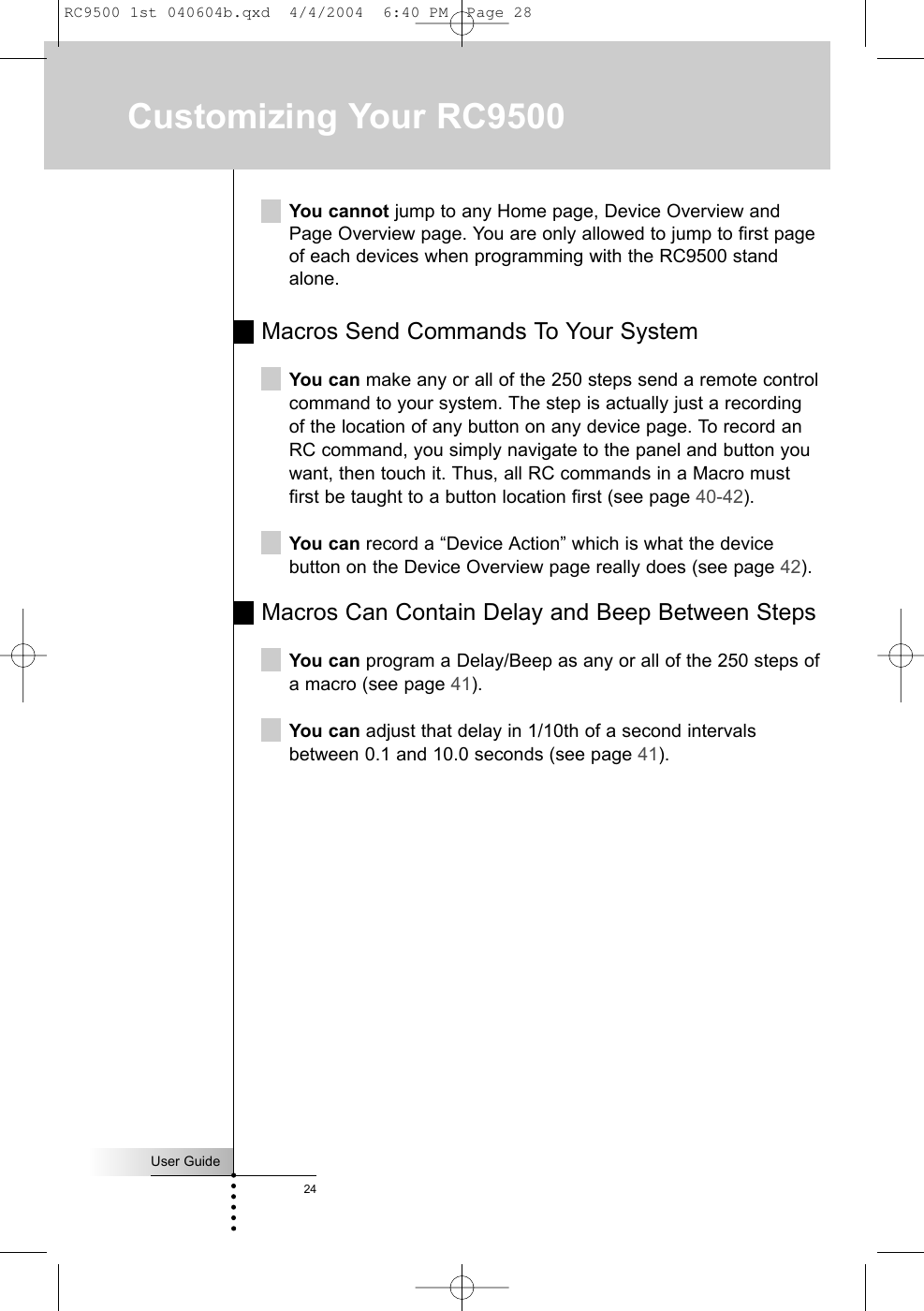 User Guide24Customizing Your RC9500You cannot jump to any Home page, Device Overview andPage Overview page. You are only allowed to jump to first pageof each devices when programming with the RC9500 standalone.Macros Send Commands To Your SystemYou can make any or all of the 250 steps send a remote controlcommand to your system. The step is actually just a recordingof the location of any button on any device page. To record anRC command, you simply navigate to the panel and button youwant, then touch it. Thus, all RC commands in a Macro mustfirst be taught to a button location first (see page 40-42).You can record a “Device Action” which is what the devicebutton on the Device Overview page really does (see page 42).Macros Can Contain Delay and Beep Between StepsYou can program a Delay/Beep as any or all of the 250 steps ofa macro (see page 41).You can adjust that delay in 1/10th of a second intervalsbetween 0.1 and 10.0 seconds (see page 41).RC9500 1st 040604b.qxd  4/4/2004  6:40 PM  Page 28