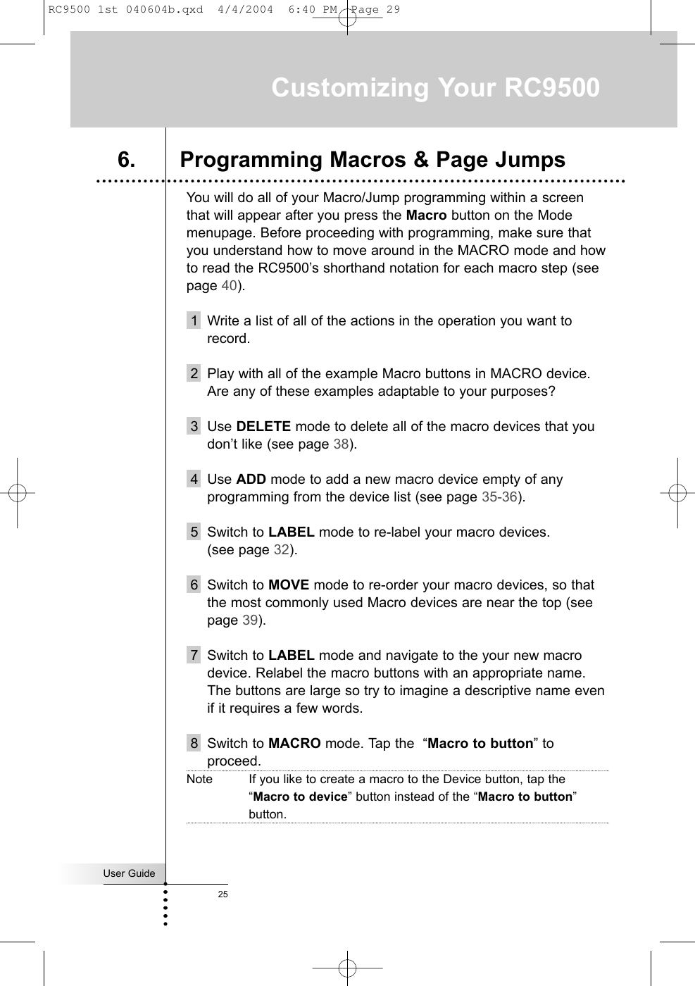 User Guide25You will do all of your Macro/Jump programming within a screenthat will appear after you press the Macro button on the Modemenupage. Before proceeding with programming, make sure thatyou understand how to move around in the MACRO mode and howto read the RC9500’s shorthand notation for each macro step (seepage 40).1 Write a list of all of the actions in the operation you want torecord.2 Play with all of the example Macro buttons in MACRO device.Are any of these examples adaptable to your purposes?  3 Use DELETE mode to delete all of the macro devices that youdon’t like (see page 38).4 Use ADD mode to add a new macro device empty of anyprogramming from the device list (see page 35-36).5 Switch to LABEL mode to re-label your macro devices. (see page 32).6 Switch to MOVE mode to re-order your macro devices, so thatthe most commonly used Macro devices are near the top (seepage 39).7 Switch to LABEL mode and navigate to the your new macrodevice. Relabel the macro buttons with an appropriate name.The buttons are large so try to imagine a descriptive name evenif it requires a few words.8 Switch to MACRO mode. Tap the  “Macro to button” toproceed.Note If you like to create a macro to the Device button, tap the“Macro to device” button instead of the “Macro to button”button.Customizing Your RC95006. Programming Macros &amp; Page JumpsRC9500 1st 040604b.qxd  4/4/2004  6:40 PM  Page 29
