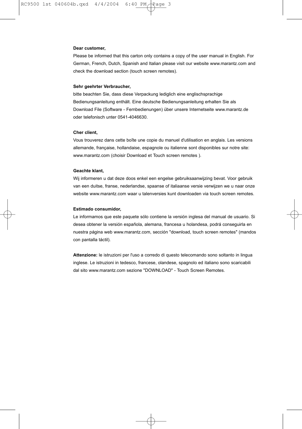 Dear customer,Please be informed that this carton only contains a copy of the user manual in English. ForGerman, French, Dutch, Spanish and Italian please visit our website www.marantz.com andcheck the download section (touch screen remotes).Sehr geehrter Verbraucher,bitte beachten Sie, dass diese Verpackung lediglich eine englischsprachigeBedienungsanleitung enthält. Eine deutsche Bedienungsanleitung erhalten Sie alsDownload File (Software - Fernbedienungen) über unsere Internetseite www.marantz.deoder telefonisch unter 0541-4046630.Cher client,Vous trouverez dans cette boîte une copie du manuel d&apos;utilisation en anglais. Les versionsallemande, française, hollandaise, espagnole ou italienne sont disponibles sur notre site:www.marantz.com (choisir Download et Touch screen remotes ).Geachte klant,Wij informeren u dat deze doos enkel een engelse gebruiksaanwijzing bevat. Voor gebruikvan een duitse, franse, nederlandse, spaanse of italiaanse versie verwijzen we u naar onzewebsite www.marantz.com waar u talenversies kunt downloaden via touch screen remotes.Estimado consumidor,Le informamos que este paquete sólo contiene la versión inglesa del manual de usuario. Sidesea obtener la versión española, alemana, francesa u holandesa, podrá conseguirla ennuestra página web www.marantz.com, sección &quot;download, touch screen remotes&quot; (mandoscon pantalla táctil).Attenzione: le istruzioni per l&apos;uso a corredo di questo telecomando sono soltanto in linguainglese. Le istruzioni in tedesco, francese, olandese, spagnolo ed italiano sono scaricabilidal sito www.marantz.com sezione &quot;DOWNLOAD&quot; - Touch Screen Remotes.RC9500 1st 040604b.qxd  4/4/2004  6:40 PM  Page 3