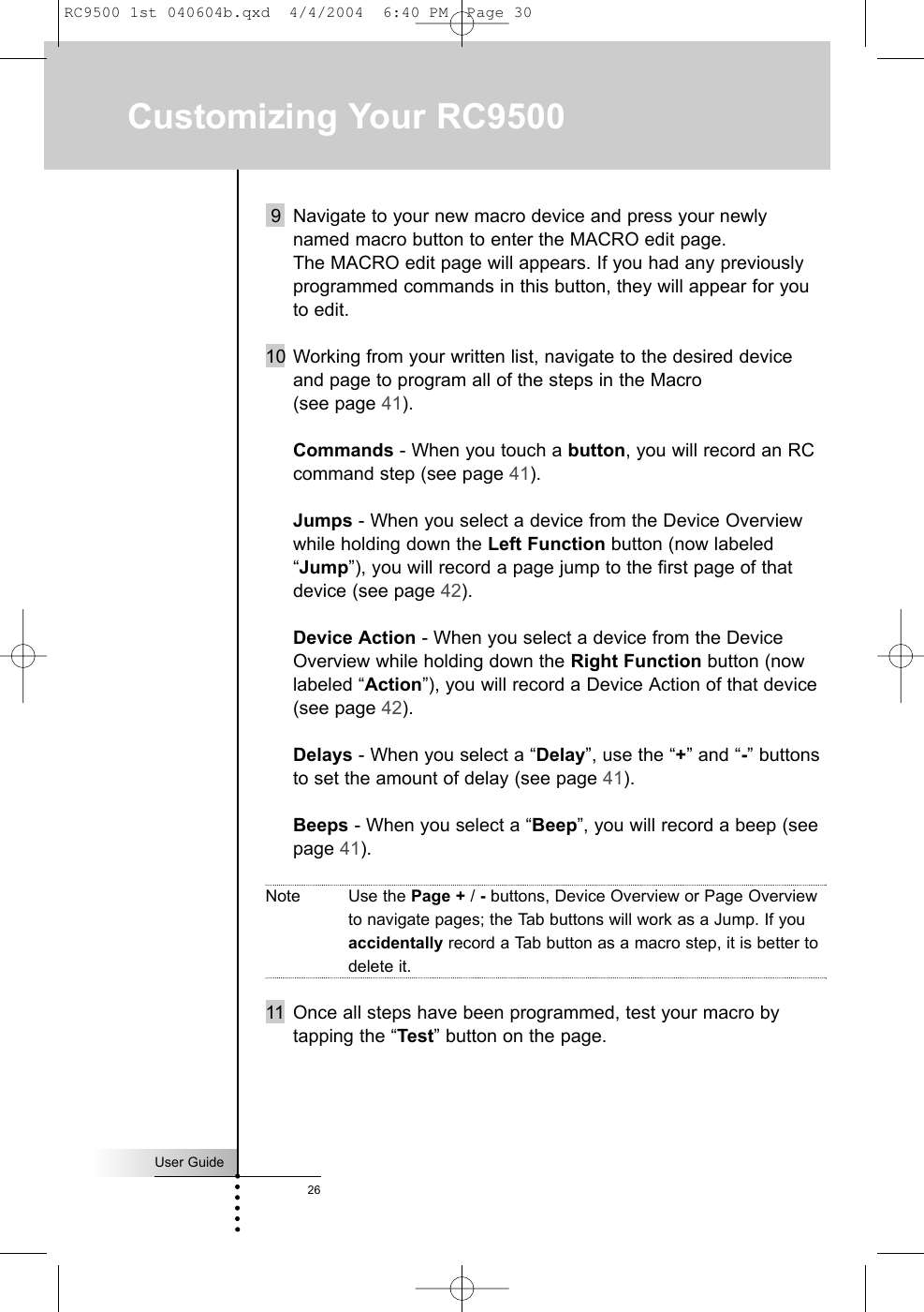 User Guide269 Navigate to your new macro device and press your newlynamed macro button to enter the MACRO edit page. The MACRO edit page will appears. If you had any previouslyprogrammed commands in this button, they will appear for youto edit.10 Working from your written list, navigate to the desired deviceand page to program all of the steps in the Macro (see page 41).Commands - When you touch a button, you will record an RCcommand step (see page 41).Jumps - When you select a device from the Device Overviewwhile holding down the Left Function button (now labeled“Jump”), you will record a page jump to the first page of thatdevice (see page 42).Device Action - When you select a device from the DeviceOverview while holding down the Right Function button (nowlabeled “Action”), you will record a Device Action of that device(see page 42).Delays - When you select a “Delay”, use the “+” and “-” buttonsto set the amount of delay (see page 41).Beeps - When you select a “Beep”, you will record a beep (seepage 41).Note Use the Page + / -buttons, Device Overview or Page Overviewto navigate pages; the Tab buttons will work as a Jump. If youaccidentally record a Tab button as a macro step, it is better todelete it.11 Once all steps have been programmed, test your macro bytapping the “Test” button on the page.Customizing Your RC9500RC9500 1st 040604b.qxd  4/4/2004  6:40 PM  Page 30