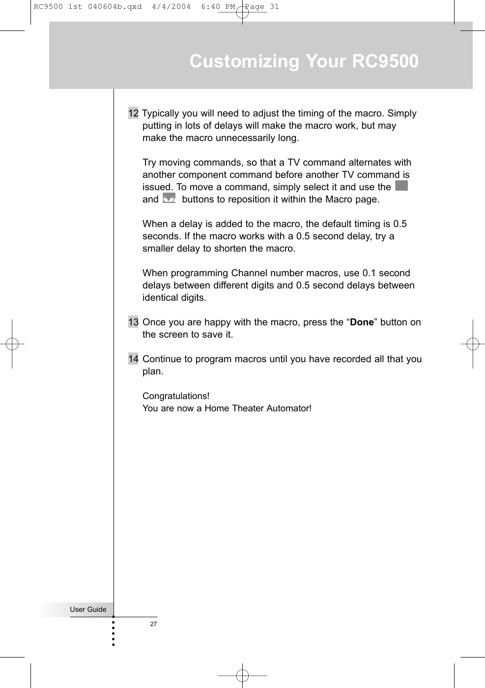 User Guide2712 Typically you will need to adjust the timing of the macro. Simplyputting in lots of delays will make the macro work, but maymake the macro unnecessarily long.Try moving commands, so that a TV command alternates withanother component command before another TV command isissued. To move a command, simply select it and use the and  buttons to reposition it within the Macro page.When a delay is added to the macro, the default timing is 0.5seconds. If the macro works with a 0.5 second delay, try asmaller delay to shorten the macro.When programming Channel number macros, use 0.1 seconddelays between different digits and 0.5 second delays betweenidentical digits.13 Once you are happy with the macro, press the “Done” button onthe screen to save it.14 Continue to program macros until you have recorded all that youplan. Congratulations!You are now a Home Theater Automator!Customizing Your RC9500RC9500 1st 040604b.qxd  4/4/2004  6:40 PM  Page 31