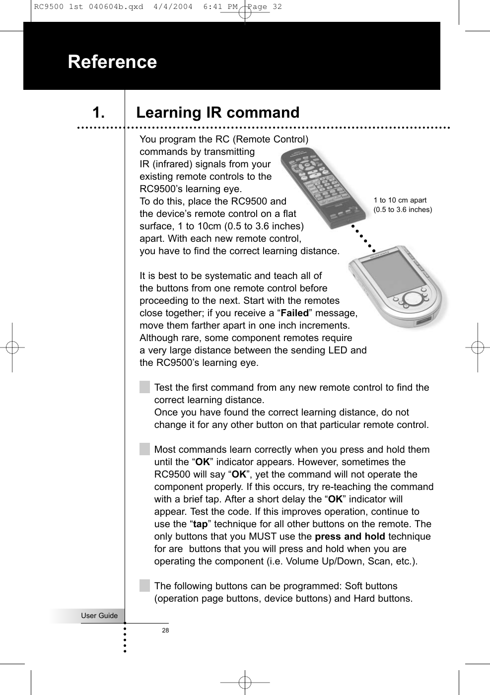 You program the RC (Remote Control)commands by transmittingIR (infrared) signals from your existing remote controls to theRC9500’s learning eye. To do this, place the RC9500 and the device’s remote control on a flat surface, 1 to 10cm (0.5 to 3.6 inches) apart. With each new remote control, you have to find the correct learning distance.It is best to be systematic and teach all of the buttons from one remote control before proceeding to the next. Start with the remotes close together; if you receive a “Failed” message,move them farther apart in one inch increments. Although rare, some component remotes require a very large distance between the sending LED and the RC9500’s learning eye.Test the first command from any new remote control to find thecorrect learning distance. Once you have found the correct learning distance, do notchange it for any other button on that particular remote control.Most commands learn correctly when you press and hold themuntil the “OK” indicator appears. However, sometimes theRC9500 will say “OK”, yet the command will not operate thecomponent properly. If this occurs, try re-teaching the commandwith a brief tap. After a short delay the “OK” indicator willappear. Test the code. If this improves operation, continue touse the “tap” technique for all other buttons on the remote. Theonly buttons that you MUST use the press and hold techniquefor are  buttons that you will press and hold when you areoperating the component (i.e. Volume Up/Down, Scan, etc.).The following buttons can be programmed: Soft buttons(operation page buttons, device buttons) and Hard buttons.User Guide28Reference1. Learning IR command1 to 10 cm apart(0.5 to 3.6 inches)RC9500 1st 040604b.qxd  4/4/2004  6:41 PM  Page 32