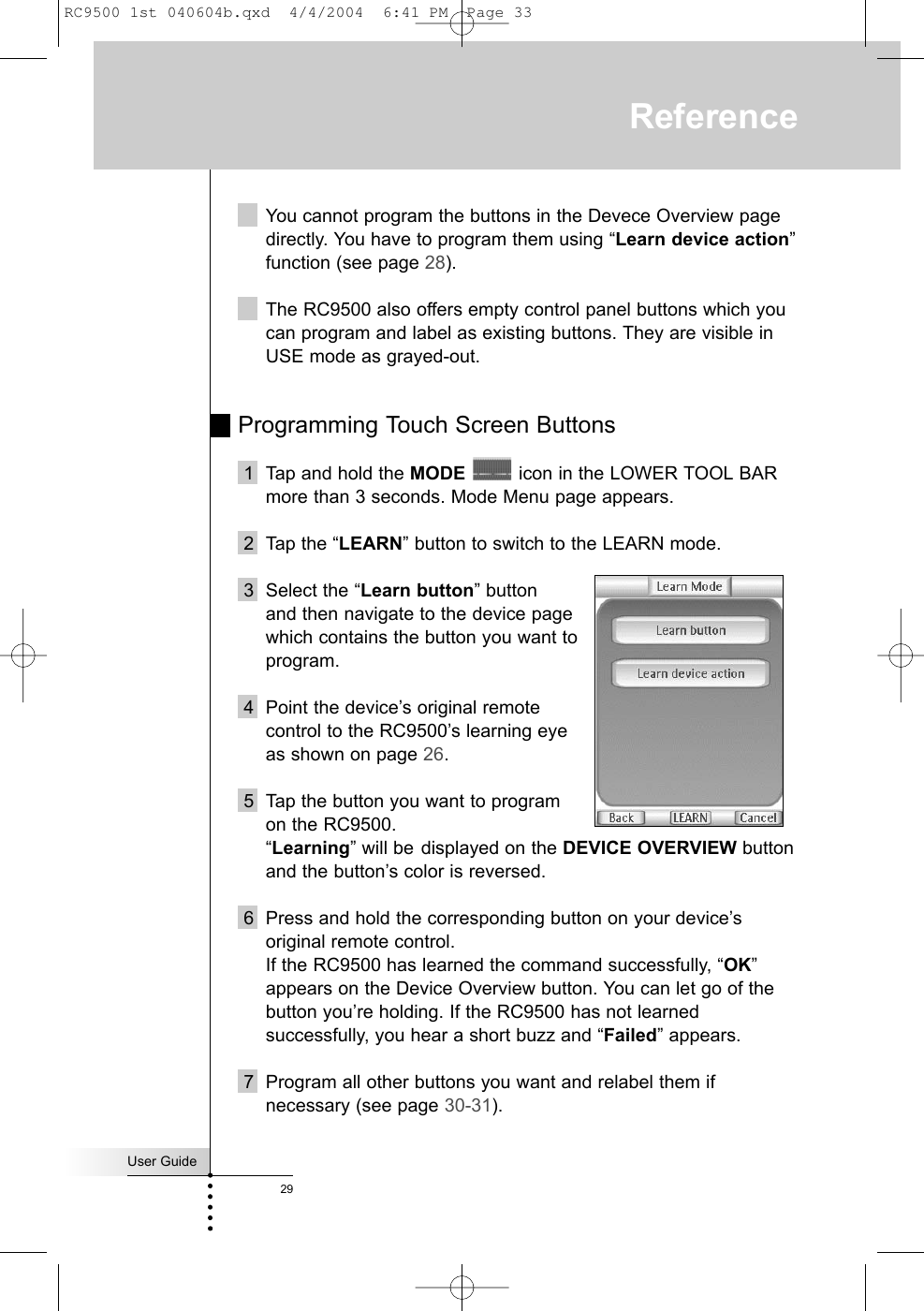 User Guide29ReferenceYou cannot program the buttons in the Devece Overview pagedirectly. You have to program them using “Learn device action”function (see page 28).The RC9500 also offers empty control panel buttons which youcan program and label as existing buttons. They are visible inUSE mode as grayed-out. Programming Touch Screen Buttons1 Tap and hold the MODE icon in the LOWER TOOL BARmore than 3 seconds. Mode Menu page appears.2 Tap the “LEARN” button to switch to the LEARN mode. 3 Select the “Learn button” button and then navigate to the device page which contains the button you want toprogram.4 Point the device’s original remote control to the RC9500’s learning eye as shown on page 26.5 Tap the button you want to program on the RC9500. “Learning” will be displayed on the DEVICE OVERVIEW buttonand the button’s color is reversed.6 Press and hold the corresponding button on your device’soriginal remote control. If the RC9500 has learned the command successfully, “OK”appears on the Device Overview button. You can let go of thebutton you’re holding. If the RC9500 has not learnedsuccessfully, you hear a short buzz and “Failed” appears.7 Program all other buttons you want and relabel them ifnecessary (see page 30-31).RC9500 1st 040604b.qxd  4/4/2004  6:41 PM  Page 33