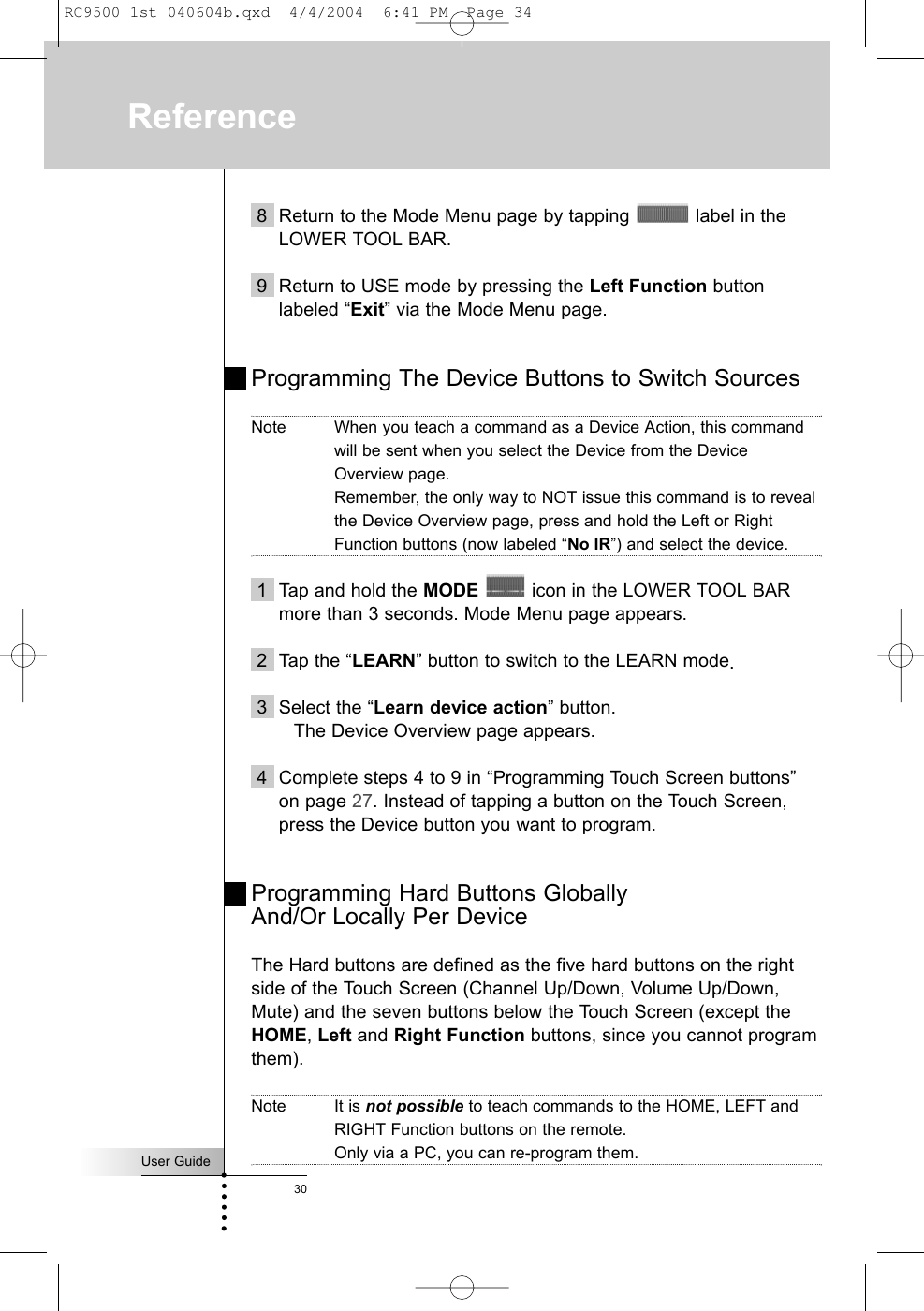 Reference8 Return to the Mode Menu page by tapping  label in theLOWER TOOL BAR.9 Return to USE mode by pressing the Left Function buttonlabeled “Exit” via the Mode Menu page. Programming The Device Buttons to Switch SourcesNote When you teach a command as a Device Action, this commandwill be sent when you select the Device from the DeviceOverview page.Remember, the only way to NOT issue this command is to revealthe Device Overview page, press and hold the Left or RightFunction buttons (now labeled “No IR”) and select the device.1 Tap and hold the MODE icon in the LOWER TOOL BARmore than 3 seconds. Mode Menu page appears.2 Tap the “LEARN” button to switch to the LEARN mode.3 Select the “Learn device action” button.The Device Overview page appears.4 Complete steps 4 to 9 in “Programming Touch Screen buttons”on page 27. Instead of tapping a button on the Touch Screen,press the Device button you want to program.Programming Hard Buttons Globally And/Or Locally Per DeviceThe Hard buttons are defined as the five hard buttons on the rightside of the Touch Screen (Channel Up/Down, Volume Up/Down,Mute) and the seven buttons below the Touch Screen (except theHOME, Left and Right Function buttons, since you cannot programthem). Note It is not possible to teach commands to the HOME, LEFT andRIGHT Function buttons on the remote.Only via a PC, you can re-program them.User Guide30RC9500 1st 040604b.qxd  4/4/2004  6:41 PM  Page 34