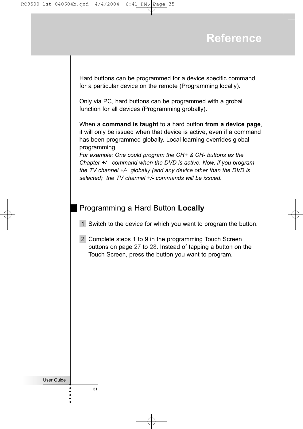 User Guide31ReferenceHard buttons can be programmed for a device specific commandfor a particular device on the remote (Programming locally).Only via PC, hard buttons can be programmed with a grobalfunction for all devices (Programming grobally).  When a command is taught to a hard button from a device page,it will only be issued when that device is active, even if a commandhas been programmed globally. Local learning overrides globalprogramming.  For example: One could program the CH+ &amp; CH- buttons as theChapter +/-  command when the DVD is active. Now, if you programthe TV channel +/-  globally (and any device other than the DVD isselected)  the TV channel +/- commands will be issued.Programming a Hard Button Locally1 Switch to the device for which you want to program the button.2 Complete steps 1 to 9 in the programming Touch Screenbuttons on page 27 to 28. Instead of tapping a button on theTouch Screen, press the button you want to program.RC9500 1st 040604b.qxd  4/4/2004  6:41 PM  Page 35