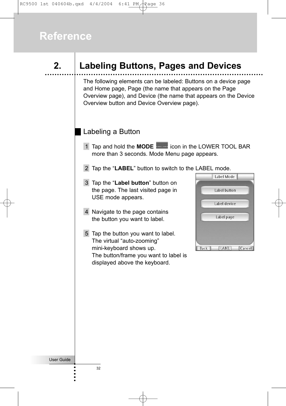 User Guide32The following elements can be labeled: Buttons on a device pageand Home page, Page (the name that appears on the PageOverview page), and Device (the name that appears on the DeviceOverview button and Device Overview page).Labeling a Button1 Tap and hold the MODE icon in the LOWER TOOL BARmore than 3 seconds. Mode Menu page appears.2 Tap the “LABEL” button to switch to the LABEL mode.3 Tap the “Label button” button on the page. The last visited page in USE mode appears.4 Navigate to the page contains the button you want to label.5 Tap the button you want to label. The virtual “auto-zooming” mini-keyboard shows up.The button/frame you want to label is displayed above the keyboard.Reference2. Labeling Buttons, Pages and DevicesRC9500 1st 040604b.qxd  4/4/2004  6:41 PM  Page 36