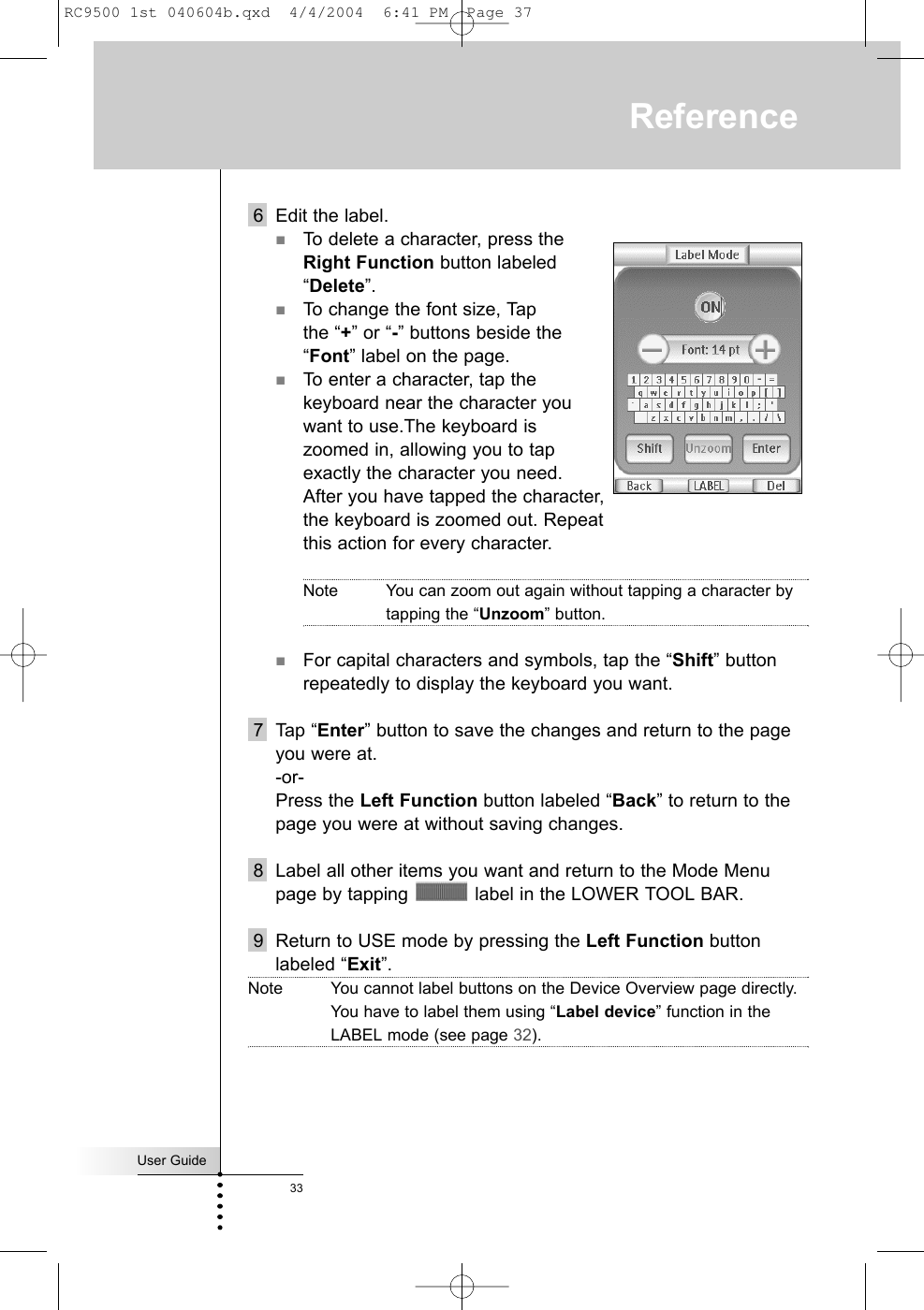 User Guide336 Edit the label.To delete a character, press the Right Function button labeled “Delete”.To change the font size, Tap the “+” or “-” buttons beside the “Font” label on the page.To enter a character, tap the keyboard near the character you want to use.The keyboard is zoomed in, allowing you to tap exactly the character you need.After you have tapped the character, the keyboard is zoomed out. Repeat this action for every character.Note You can zoom out again without tapping a character bytapping the “Unzoom” button.For capital characters and symbols, tap the “Shift” buttonrepeatedly to display the keyboard you want.7 Tap “Enter” button to save the changes and return to the pageyou were at.-or-Press the Left Function button labeled “Back” to return to thepage you were at without saving changes.8 Label all other items you want and return to the Mode Menupage by tapping  label in the LOWER TOOL BAR.9 Return to USE mode by pressing the Left Function buttonlabeled “Exit”.Note You cannot label buttons on the Device Overview page directly. You have to label them using “Label device” function in theLABEL mode (see page 32).ReferenceRC9500 1st 040604b.qxd  4/4/2004  6:41 PM  Page 37