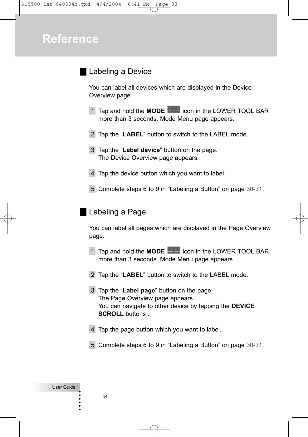 User Guide34Labeling a DeviceYou can label all devices which are displayed in the DeviceOverview page.1 Tap and hold the MODE icon in the LOWER TOOL BARmore than 3 seconds. Mode Menu page appears.2 Tap the “LABEL” button to switch to the LABEL mode.3 Tap the “Label device” button on the page.The Device Overview page appears.4 Tap the device button which you want to label. 5 Complete steps 6 to 9 in “Labeling a Button” on page 30-31.Labeling a PageYou can label all pages which are displayed in the Page Overviewpage.1 Tap and hold the MODE icon in the LOWER TOOL BARmore than 3 seconds. Mode Menu page appears.2 Tap the “LABEL” button to switch to the LABEL mode.3 Tap the “Label page” button on the page.The Page Overview page appears.You can navigate to other device by tapping the DEVICESCROLL buttons .4 Tap the page button which you want to label. 5 Complete steps 6 to 9 in “Labeling a Button” on page 30-31.ReferenceRC9500 1st 040604b.qxd  4/4/2004  6:41 PM  Page 38