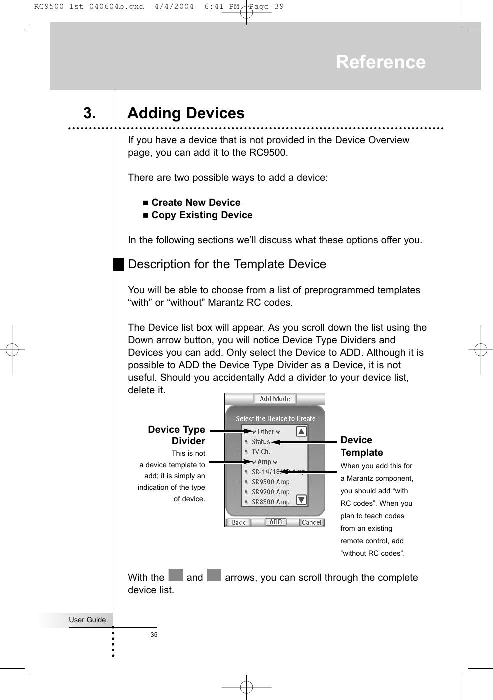User Guide35If you have a device that is not provided in the Device Overviewpage, you can add it to the RC9500.There are two possible ways to add a device:Create New DeviceCopy Existing DeviceIn the following sections we’ll discuss what these options offer you.Description for the Template DeviceYou will be able to choose from a list of preprogrammed templates“with” or “without” Marantz RC codes.The Device list box will appear. As you scroll down the list using theDown arrow button, you will notice Device Type Dividers andDevices you can add. Only select the Device to ADD. Although it ispossible to ADD the Device Type Divider as a Device, it is notuseful. Should you accidentally Add a divider to your device list,delete it.With the  and  arrows, you can scroll through the completedevice list.Reference3. Adding DevicesDevice TypeDividerThis is nota device template toadd; it is simply anindication of the typeof device.DeviceTemplate When you add this fora Marantz component,you should add “withRC codes”. When youplan to teach codesfrom an existingremote control, add“without RC codes”.RC9500 1st 040604b.qxd  4/4/2004  6:41 PM  Page 39