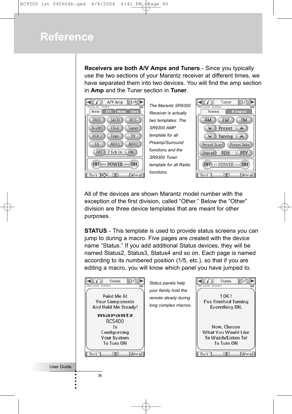 Receivers are both A/V Amps and Tuners - Since you typicallyuse the two sections of your Marantz receiver at different times, wehave separated them into two devices. You will find the amp sectionin Amp and the Tuner section in Tuner.All of the devices are shown Marantz model number with theexception of the first division, called “Other.” Below the “Other”division are three device templates that are meant for otherpurposes.STATUS - This template is used to provide status screens you canjump to during a macro. Five pages are created with the devicename “Status.” If you add additional Status devices, they will benamed Status2, Status3, Status4 and so on. Each page is namedaccording to its numbered position (1/5, etc.), so that if you areediting a macro, you will know which panel you have jumped to.User Guide36ReferenceThe Marantz SR9300Receiver is actuallytwo templates: TheSR9300 AMPtemplate for allPreamp/Surroundfunctions and theSR9300 Tunertemplate for all Radiofunctions.Status panels helpyour family hold theremote steady duringlong complex macros.RC9500 1st 040604b.qxd  4/4/2004  6:41 PM  Page 40