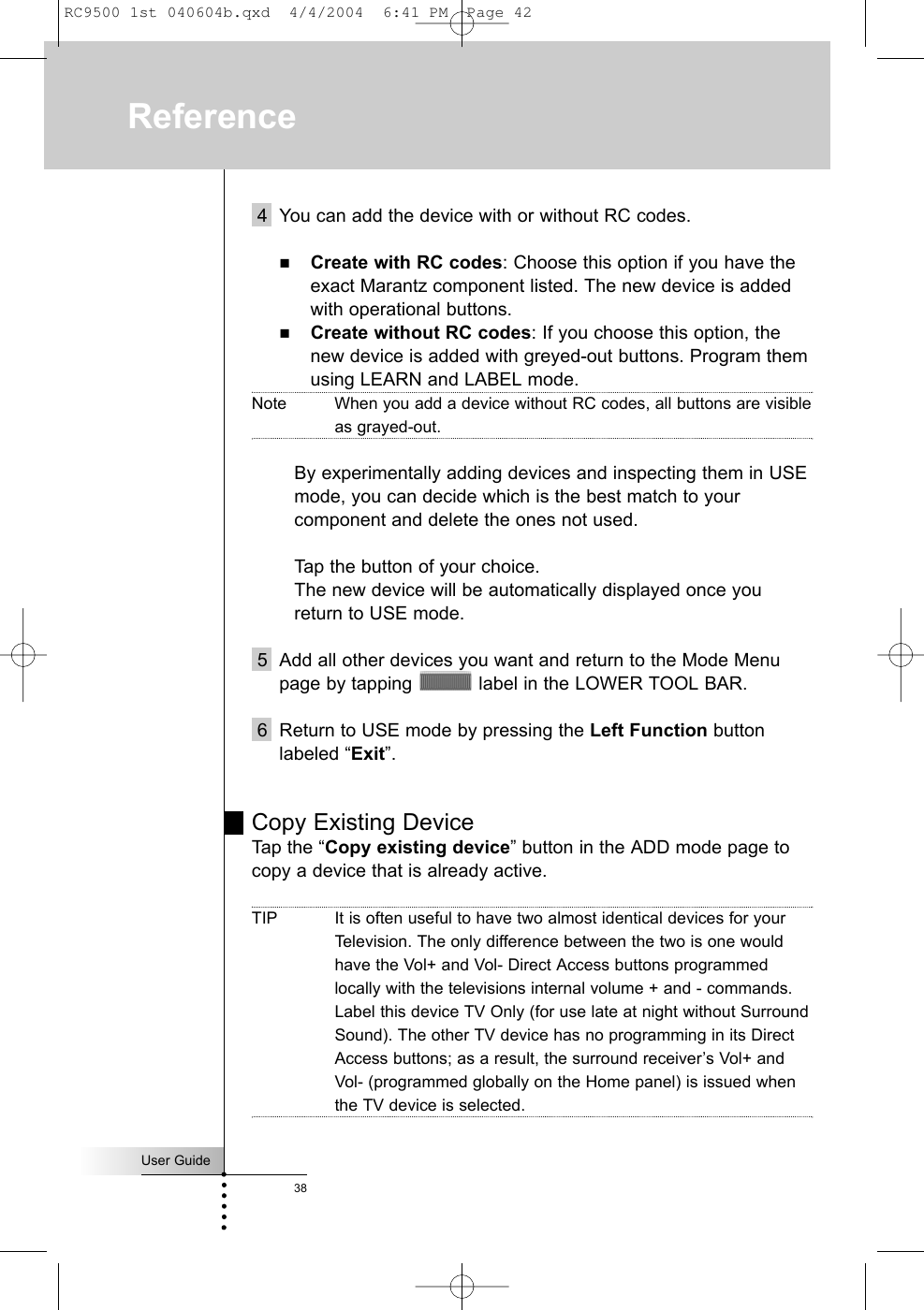 User Guide38Reference4 You can add the device with or without RC codes.Create with RC codes: Choose this option if you have theexact Marantz component listed. The new device is addedwith operational buttons.Create without RC codes: If you choose this option, thenew device is added with greyed-out buttons. Program themusing LEARN and LABEL mode.Note When you add a device without RC codes, all buttons are visibleas grayed-out.By experimentally adding devices and inspecting them in USE mode, you can decide which is the best match to your component and delete the ones not used.Tap the button of your choice. The new device will be automatically displayed once you return to USE mode. 5 Add all other devices you want and return to the Mode Menupage by tapping  label in the LOWER TOOL BAR.6 Return to USE mode by pressing the Left Function buttonlabeled “Exit”.Copy Existing DeviceTap the “Copy existing device” button in the ADD mode page tocopy a device that is already active. TIP It is often useful to have two almost identical devices for yourTelevision. The only difference between the two is one wouldhave the Vol+ and Vol- Direct Access buttons programmedlocally with the televisions internal volume + and - commands.Label this device TV Only (for use late at night without SurroundSound). The other TV device has no programming in its DirectAccess buttons; as a result, the surround receiver’s Vol+ andVol- (programmed globally on the Home panel) is issued whenthe TV device is selected.RC9500 1st 040604b.qxd  4/4/2004  6:41 PM  Page 42