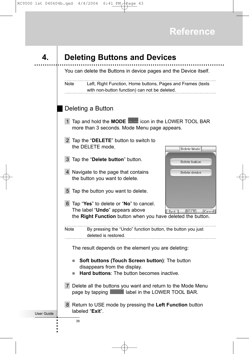 User Guide39You can delete the Buttons in device pages and the Device itself.Note Left, Right Function, Home buttons, Pages and Frames (textswith non-button function) can not be deleted. Deleting a Button1 Tap and hold the MODE icon in the LOWER TOOL BARmore than 3 seconds. Mode Menu page appears.2 Tap the “DELETE” button to switch tothe DELETE mode.3 Tap the “Delete button” button.4 Navigate to the page that containsthe button you want to delete.5 Tap the button you want to delete.6 Tap “Yes” to delete or “No” to cancel. The label “Undo” appears above the Right Function button when you have deleted the button.Note By pressing the “Undo” function button, the button you justdeleted is restored. The result depends on the element you are deleting:Soft buttons (Touch Screen button): The buttondisappears from the display.Hard buttons: The button becomes inactive.7 Delete all the buttons you want and return to the Mode Menupage by tapping  label in the LOWER TOOL BAR.8 Return to USE mode by pressing the Left Function buttonlabeled “Exit”.Reference4. Deleting Buttons and DevicesRC9500 1st 040604b.qxd  4/4/2004  6:41 PM  Page 43