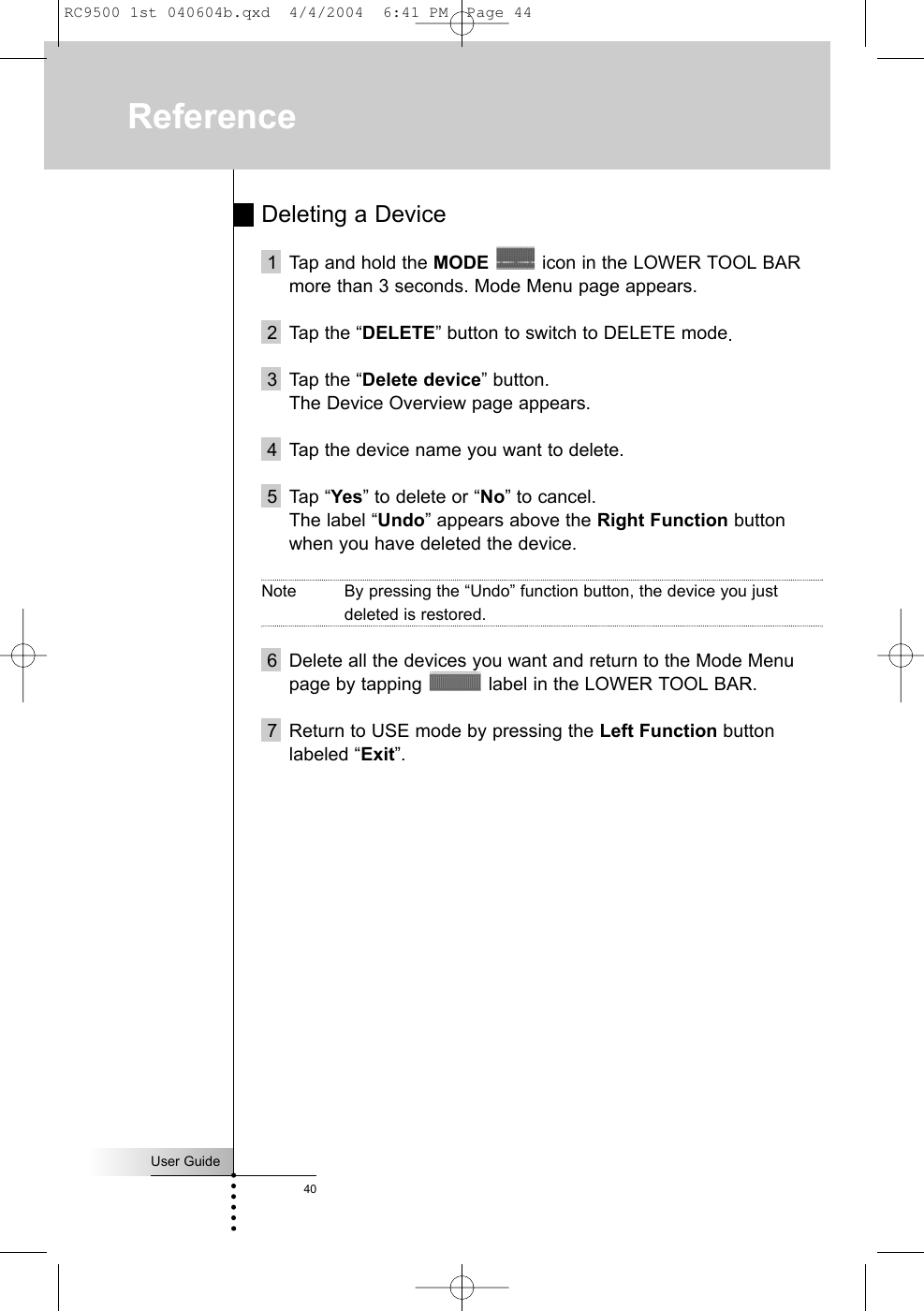 User Guide40Deleting a Device1 Tap and hold the MODE icon in the LOWER TOOL BARmore than 3 seconds. Mode Menu page appears.2 Tap the “DELETE” button to switch to DELETE mode.3 Tap the “Delete device” button.The Device Overview page appears.4 Tap the device name you want to delete.5 Tap “Yes” to delete or “No” to cancel. The label “Undo” appears above the Right Function buttonwhen you have deleted the device.Note By pressing the “Undo” function button, the device you justdeleted is restored. 6 Delete all the devices you want and return to the Mode Menupage by tapping  label in the LOWER TOOL BAR.7 Return to USE mode by pressing the Left Function buttonlabeled “Exit”.ReferenceRC9500 1st 040604b.qxd  4/4/2004  6:41 PM  Page 44