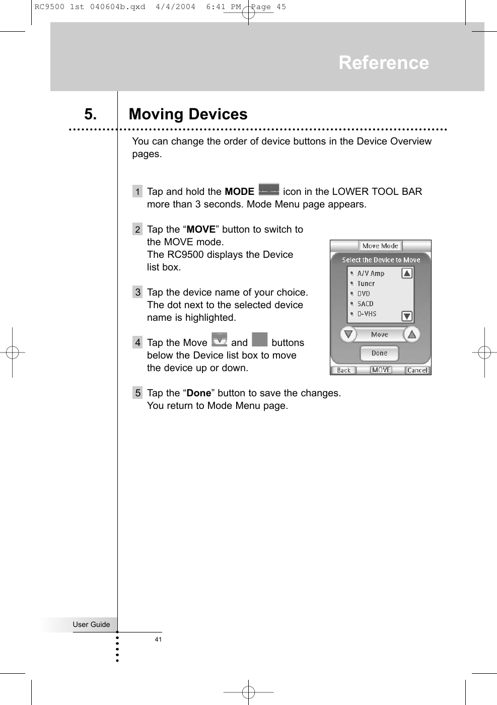 You can change the order of device buttons in the Device Overviewpages. 1Tap and hold the MODE icon in the LOWER TOOL BARmore than 3 seconds. Mode Menu page appears.2Tap the “MOVE” button to switch to the MOVE mode. The RC9500 displays the Device list box.3 Tap the device name of your choice.The dot next to the selected devicename is highlighted.4 Tap the Move  and  buttons below the Device list box to move the device up or down.5 Tap the “Done” button to save the changes.You return to Mode Menu page.User Guide41Reference5. Moving DevicesRC9500 1st 040604b.qxd  4/4/2004  6:41 PM  Page 45