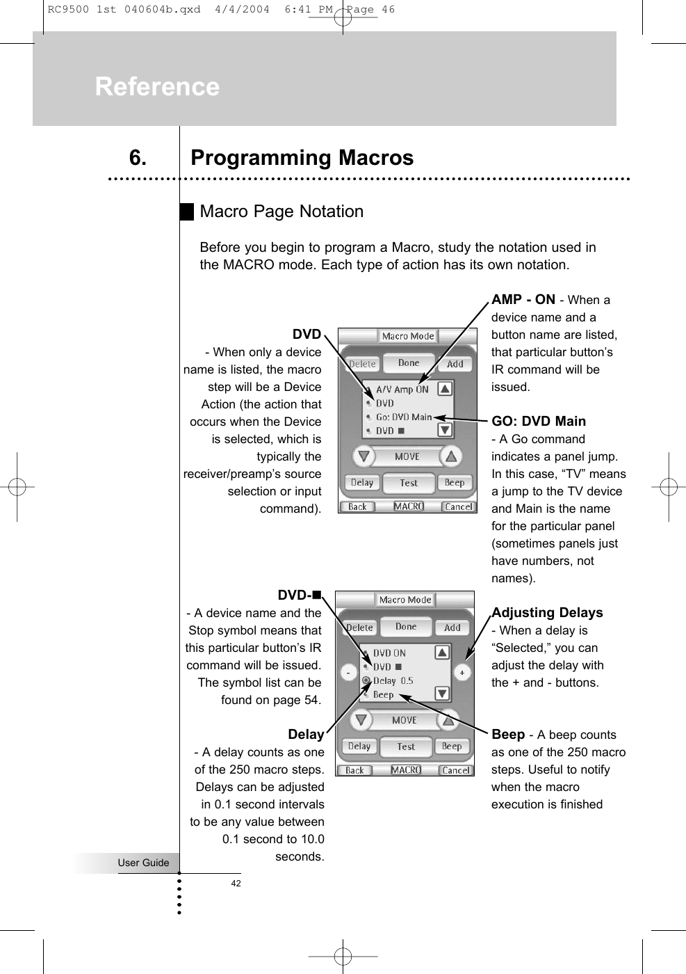 Macro Page NotationBefore you begin to program a Macro, study the notation used inthe MACRO mode. Each type of action has its own notation. User Guide42Reference6. Programming MacrosDVD- When only a devicename is listed, the macrostep will be a DeviceAction (the action thatoccurs when the Deviceis selected, which istypically thereceiver/preamp’s sourceselection or inputcommand).GO: DVD Main - A Go commandindicates a panel jump.In this case, “TV” meansa jump to the TV deviceand Main is the namefor the particular panel(sometimes panels justhave numbers, notnames).AMP - ON - When adevice name and abutton name are listed,that particular button’sIR command will beissued.DVD-- A device name and theStop symbol means thatthis particular button’s IRcommand will be issued.The symbol list can befound on page 54.Delay- A delay counts as oneof the 250 macro steps.Delays can be adjustedin 0.1 second intervalsto be any value between0.1 second to 10.0seconds.Adjusting Delays - When a delay is“Selected,” you canadjust the delay withthe + and - buttons.Beep - A beep countsas one of the 250 macrosteps. Useful to notifywhen the macroexecution is finishedRC9500 1st 040604b.qxd  4/4/2004  6:41 PM  Page 46