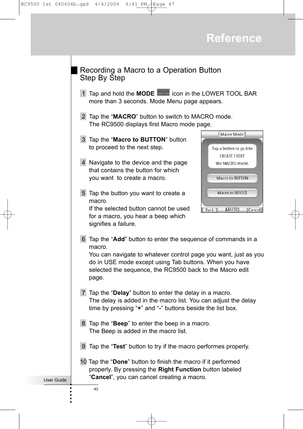 User Guide43Recording a Macro to a Operation Button Step By Step1  Tap and hold the MODE icon in the LOWER TOOL BARmore than 3 seconds. Mode Menu page appears.2 Tap the “MACRO” button to switch to MACRO mode.The RC9500 displays first Macro mode page.3 Tap the “Macro to BUTTON” button to proceed to the next step.4 Navigate to the device and the page that contains the button for which you want to create a macro. 5 Tap the button you want to create a macro.If the selected button cannot be used for a macro, you hear a beep which signifies a failure.6 Tap the “Add” button to enter the sequence of commands in amacro.You can navigate to whatever control page you want, just as youdo in USE mode except using Tab buttons. When you haveselected the sequence, the RC9500 back to the Macro editpage.7 Tap the “Delay” button to enter the delay in a macro.The delay is added in the macro list. You can adjust the delaytime by pressing “+” and “-” buttons beside the list box.8 Tap the “Beep” to enter the beep in a macro.The Beep is added in the macro list.9 Tap the “Test” button to try if the macro performes properly.10 Tap the “Done” button to finish the macro if it performedproperly. By pressing the Right Function button labeled“Cancel”, you can cancel creating a macro.ReferenceRC9500 1st 040604b.qxd  4/4/2004  6:41 PM  Page 47