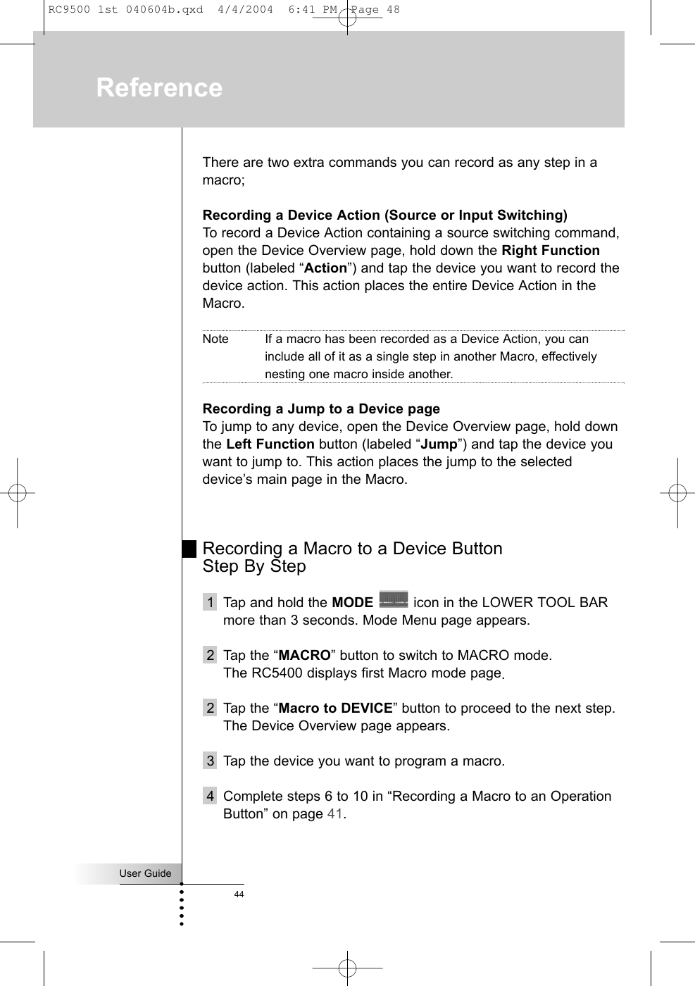 User Guide44ReferenceThere are two extra commands you can record as any step in amacro;Recording a Device Action (Source or Input Switching)To record a Device Action containing a source switching command,open the Device Overview page, hold down the Right Functionbutton (labeled “Action”) and tap the device you want to record thedevice action. This action places the entire Device Action in theMacro. Note If a macro has been recorded as a Device Action, you caninclude all of it as a single step in another Macro, effectivelynesting one macro inside another. Recording a Jump to a Device pageTo jump to any device, open the Device Overview page, hold downthe Left Function button (labeled “Jump”) and tap the device youwant to jump to. This action places the jump to the selecteddevice’s main page in the Macro.Recording a Macro to a Device Button Step By Step1  Tap and hold the MODE icon in the LOWER TOOL BARmore than 3 seconds. Mode Menu page appears.2 Tap the “MACRO” button to switch to MACRO mode.The RC5400 displays first Macro mode page.2 Tap the “Macro to DEVICE” button to proceed to the next step.The Device Overview page appears.3 Tap the device you want to program a macro.4 Complete steps 6 to 10 in “Recording a Macro to an OperationButton” on page 41.RC9500 1st 040604b.qxd  4/4/2004  6:41 PM  Page 48