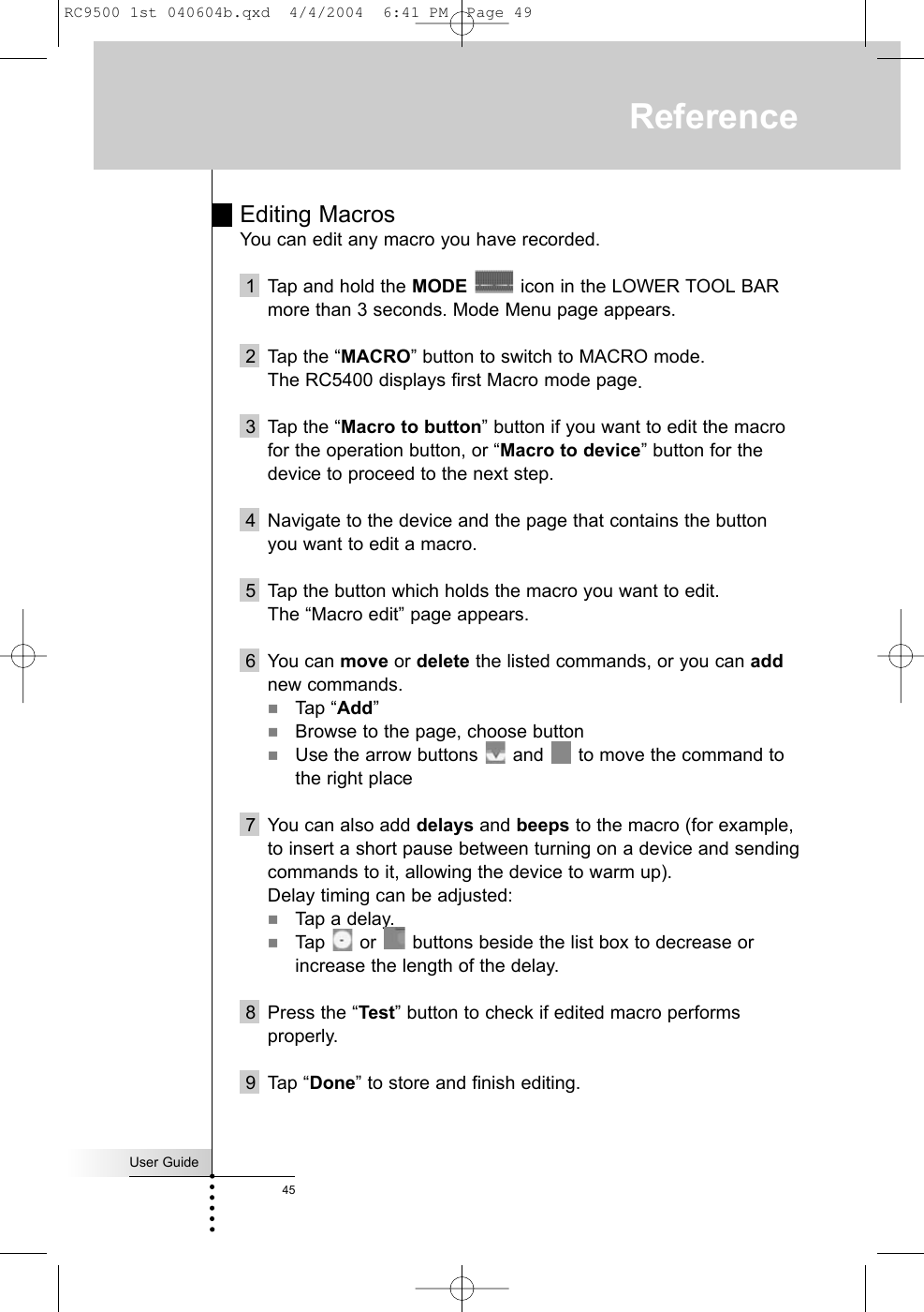 User Guide45ReferenceEditing MacrosYou can edit any macro you have recorded.1  Tap and hold the MODE icon in the LOWER TOOL BARmore than 3 seconds. Mode Menu page appears.2 Tap the “MACRO” button to switch to MACRO mode.The RC5400 displays first Macro mode page.3 Tap the “Macro to button” button if you want to edit the macrofor the operation button, or “Macro to device” button for thedevice to proceed to the next step.4 Navigate to the device and the page that contains the buttonyou want to edit a macro. 5 Tap the button which holds the macro you want to edit.The “Macro edit” page appears.6 You can move or delete the listed commands, or you can addnew commands.Tap “Add”Browse to the page, choose buttonUse the arrow buttons  and  to move the command tothe right place7 You can also add delays and beeps to the macro (for example,to insert a short pause between turning on a device and sendingcommands to it, allowing the device to warm up).Delay timing can be adjusted:Tap a delay.Tap  or  buttons beside the list box to decrease orincrease the length of the delay.8 Press the “Test” button to check if edited macro performsproperly.9 Tap “Done” to store and finish editing. RC9500 1st 040604b.qxd  4/4/2004  6:41 PM  Page 49