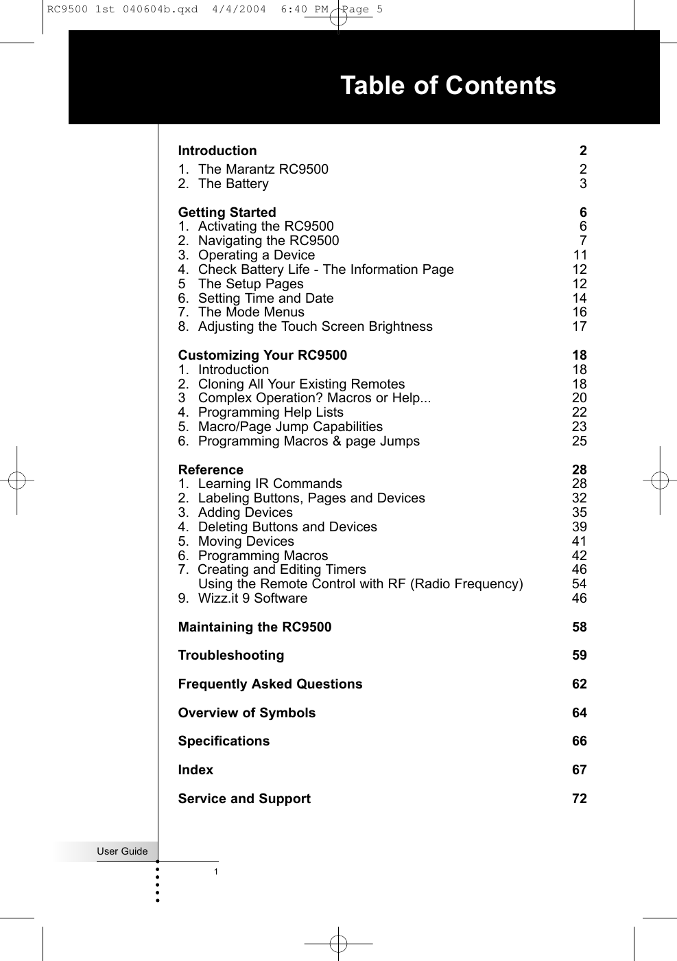 User Guide1Introduction 21. The Marantz RC9500  22. The Battery  3Getting Started 61. Activating the RC9500  62. Navigating the RC9500  73. Operating a Device  114. Check Battery Life - The Information Page   125 The Setup Pages 126. Setting Time and Date 147. The Mode Menus  168. Adjusting the Touch Screen Brightness 17Customizing Your RC9500 181. Introduction 182. Cloning All Your Existing Remotes  183 Complex Operation? Macros or Help...  204. Programming Help Lists  225. Macro/Page Jump Capabilities  236. Programming Macros &amp; page Jumps 25Reference 281. Learning IR Commands  282. Labeling Buttons, Pages and Devices  323. Adding Devices 354. Deleting Buttons and Devices  395. Moving Devices 416. Programming Macros  427.  Creating and Editing Timers  46  Using the Remote Control with RF (Radio Frequency) 549. Wizz.it 9 Software  46Maintaining the RC9500 58Troubleshooting 59Frequently Asked Questions 62Overview of Symbols 64Specifications 66Index 67Service and Support 72Table of ContentsRC9500 1st 040604b.qxd  4/4/2004  6:40 PM  Page 5