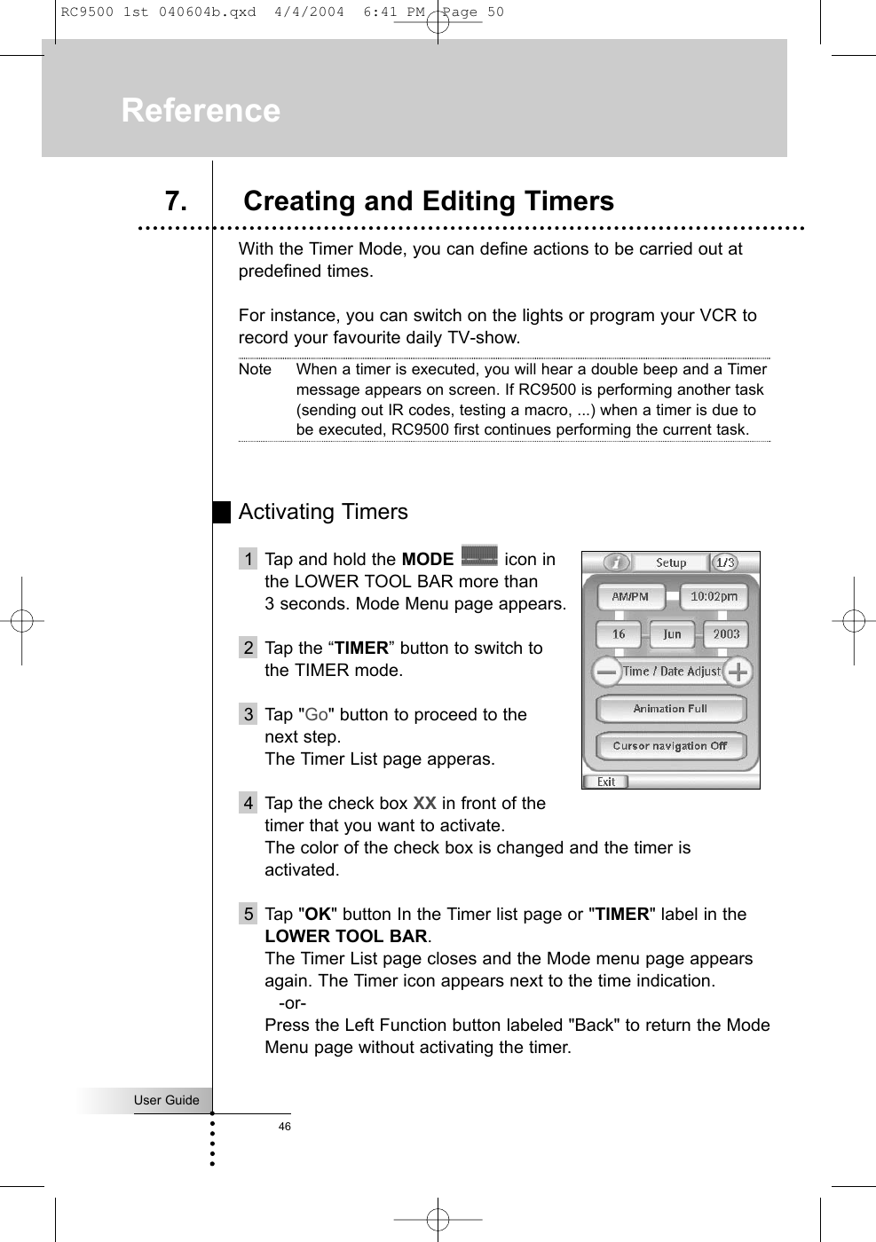 With the Timer Mode, you can define actions to be carried out atpredefined times.For instance, you can switch on the lights or program your VCR torecord your favourite daily TV-show.Note When a timer is executed, you will hear a double beep and a Timermessage appears on screen. If RC9500 is performing another task(sending out IR codes, testing a macro, ...) when a timer is due tobe executed, RC9500 first continues performing the current task.Activating Timers1 Tap and hold the MODE icon in the LOWER TOOL BAR more than 3 seconds. Mode Menu page appears.2 Tap the “TIMER” button to switch to the TIMER mode.3 Tap &quot;Go&quot; button to proceed to the next step.The Timer List page apperas.4 Tap the check box XX in front of the timer that you want to activate.The color of the check box is changed and the timer isactivated.5 Tap &quot;OK&quot; button In the Timer list page or &quot;TIMER&quot; label in theLOWER TOOL BAR.The Timer List page closes and the Mode menu page appearsagain. The Timer icon appears next to the time indication.-or-Press the Left Function button labeled &quot;Back&quot; to return the ModeMenu page without activating the timer.User Guide46Reference7. Creating and Editing TimersRC9500 1st 040604b.qxd  4/4/2004  6:41 PM  Page 50