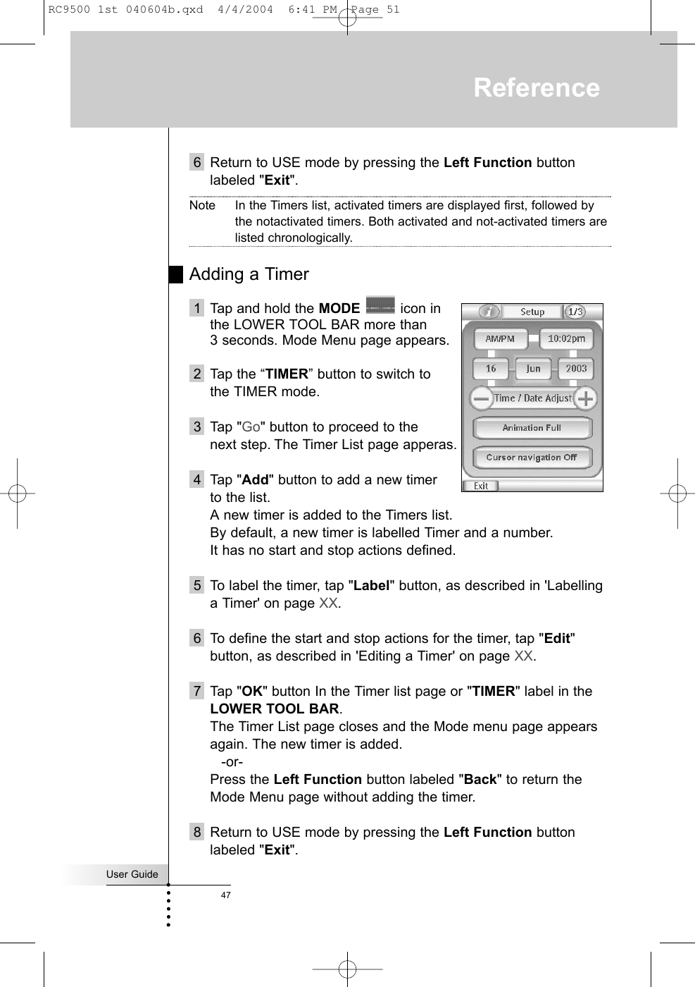 User Guide476 Return to USE mode by pressing the Left Function buttonlabeled &quot;Exit&quot;.Note In the Timers list, activated timers are displayed first, followed bythe notactivated timers. Both activated and not-activated timers arelisted chronologically.Adding a Timer1 Tap and hold the MODE icon in the LOWER TOOL BAR more than 3 seconds. Mode Menu page appears.2 Tap the “TIMER” button to switch to the TIMER mode.3 Tap &quot;Go&quot; button to proceed to the next step. The Timer List page apperas.4 Tap &quot;Add&quot; button to add a new timer to the list.A new timer is added to the Timers list. By default, a new timer is labelled Timer and a number. It has no start and stop actions defined.5 To label the timer, tap &quot;Label&quot; button, as described in &apos;Labellinga Timer&apos; on page XX.6 To define the start and stop actions for the timer, tap &quot;Edit&quot;button, as described in &apos;Editing a Timer&apos; on page XX.7 Tap &quot;OK&quot; button In the Timer list page or &quot;TIMER&quot; label in theLOWER TOOL BAR.The Timer List page closes and the Mode menu page appearsagain. The new timer is added.-or-Press the Left Function button labeled &quot;Back&quot; to return theMode Menu page without adding the timer.8 Return to USE mode by pressing the Left Function buttonlabeled &quot;Exit&quot;.ReferenceRC9500 1st 040604b.qxd  4/4/2004  6:41 PM  Page 51