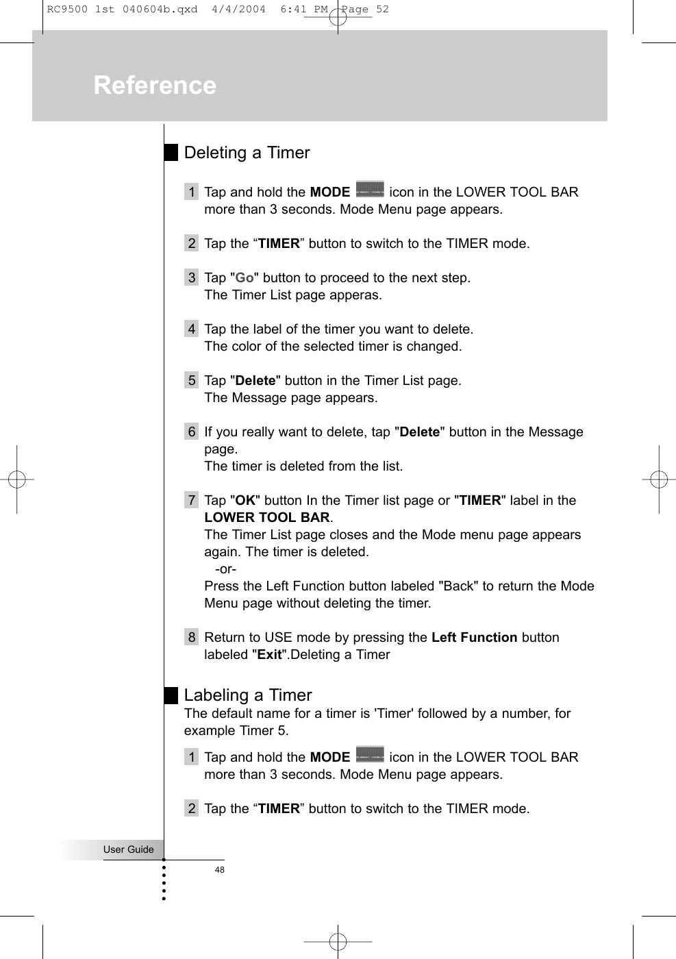 User Guide48Deleting a Timer1 Tap and hold the MODE icon in the LOWER TOOL BARmore than 3 seconds. Mode Menu page appears.2 Tap the “TIMER” button to switch to the TIMER mode.3 Tap &quot;Go&quot; button to proceed to the next step.The Timer List page apperas.4 Tap the label of the timer you want to delete.The color of the selected timer is changed.5 Tap &quot;Delete&quot; button in the Timer List page.The Message page appears.6 If you really want to delete, tap &quot;Delete&quot; button in the Messagepage.The timer is deleted from the list.7 Tap &quot;OK&quot; button In the Timer list page or &quot;TIMER&quot; label in theLOWER TOOL BAR.The Timer List page closes and the Mode menu page appearsagain. The timer is deleted.-or-Press the Left Function button labeled &quot;Back&quot; to return the ModeMenu page without deleting the timer.8 Return to USE mode by pressing the Left Function buttonlabeled &quot;Exit&quot;.Deleting a TimerLabeling a TimerThe default name for a timer is &apos;Timer&apos; followed by a number, forexample Timer 5.1 Tap and hold the MODE icon in the LOWER TOOL BARmore than 3 seconds. Mode Menu page appears.2 Tap the “TIMER” button to switch to the TIMER mode.ReferenceRC9500 1st 040604b.qxd  4/4/2004  6:41 PM  Page 52