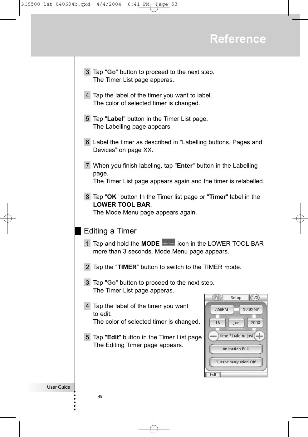 3 Tap &quot;Go&quot; button to proceed to the next step.The Timer List page apperas.4 Tap the label of the timer you want to label.The color of selected timer is changed.5 Tap &quot;Label&quot; button in the Timer List page.The Labelling page appears.6 Label the timer as described in “Labelling buttons, Pages andDevices” on page XX.7 When you finish labeling, tap &quot;Enter&quot; button in the Labellingpage.The Timer List page appears again and the timer is relabelled.8 Tap &quot;OK&quot; button In the Timer list page or &quot;Timer&quot; label in theLOWER TOOL BAR.The Mode Menu page appears again.Editing a Timer1 Tap and hold the MODE icon in the LOWER TOOL BARmore than 3 seconds. Mode Menu page appears.2 Tap the “TIMER” button to switch to the TIMER mode.3 Tap &quot;Go&quot; button to proceed to the next step.The Timer List page apperas.4 Tap the label of the timer you want to edit.The color of selected timer is changed.5 Tap &quot;Edit&quot; button in the Timer List page.The Editing Timer page appears.User Guide49ReferenceRC9500 1st 040604b.qxd  4/4/2004  6:41 PM  Page 53