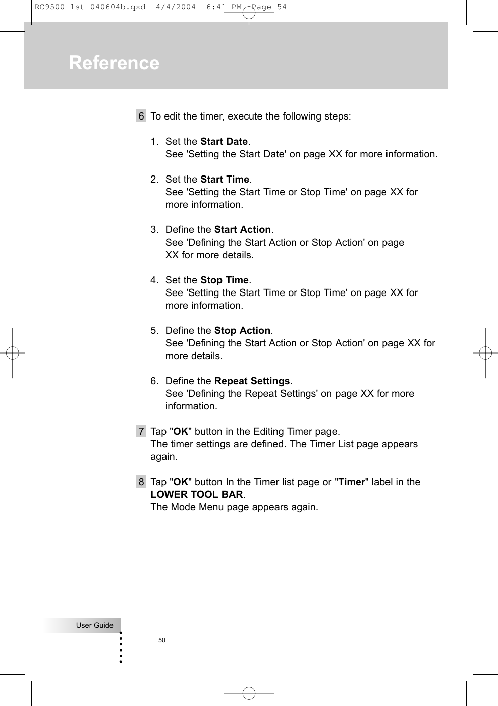 User Guide506 To edit the timer, execute the following steps:1. Set the Start Date. See &apos;Setting the Start Date&apos; on page XX for more information.2. Set the Start Time.See &apos;Setting the Start Time or Stop Time&apos; on page XX formore information.3. Define the Start Action.See &apos;Defining the Start Action or Stop Action&apos; on page XX for more details.4. Set the Stop Time.See &apos;Setting the Start Time or Stop Time&apos; on page XX formore information.5. Define the Stop Action.See &apos;Defining the Start Action or Stop Action&apos; on page XX formore details.6. Define the Repeat Settings.See &apos;Defining the Repeat Settings&apos; on page XX for moreinformation.7 Tap &quot;OK&quot; button in the Editing Timer page.The timer settings are defined. The Timer List page appearsagain.8 Tap &quot;OK&quot; button In the Timer list page or &quot;Timer&quot; label in theLOWER TOOL BAR.The Mode Menu page appears again.ReferenceRC9500 1st 040604b.qxd  4/4/2004  6:41 PM  Page 54