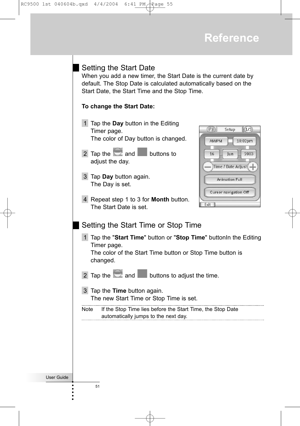 Setting the Start DateWhen you add a new timer, the Start Date is the current date bydefault. The Stop Date is calculated automatically based on theStart Date, the Start Time and the Stop Time.To change the Start Date:1 Tap the Day button in the Editing Timer page.The color of Day button is changed.2 Tap the  and  buttons to adjust the day. 3 Tap Day button again.The Day is set.4 Repeat step 1 to 3 for Month button.The Start Date is set.Setting the Start Time or Stop Time1 Tap the &quot;Start Time&quot; button or &quot;Stop Time&quot; buttonIn the EditingTimer page.The color of the Start Time button or Stop Time button ischanged.2 Tap the  and  buttons to adjust the time. 3 Tap the Time button again.The new Start Time or Stop Time is set.Note If the Stop Time lies before the Start Time, the Stop Dateautomatically jumps to the next day.User Guide51ReferenceRC9500 1st 040604b.qxd  4/4/2004  6:41 PM  Page 55